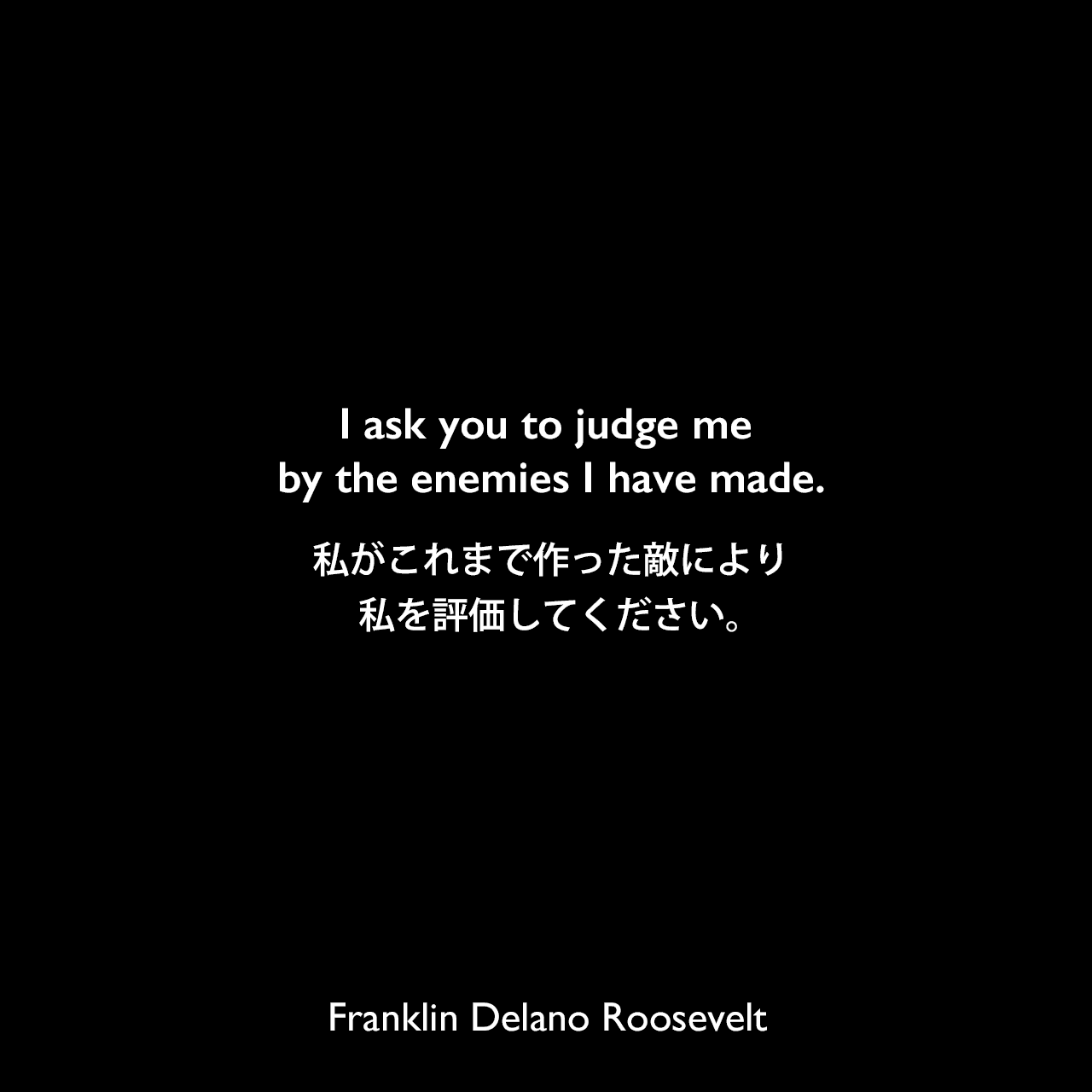 I ask you to judge me by the enemies I have made.私がこれまで作った敵により、私を評価してください。Franklin Delano Roosevelt