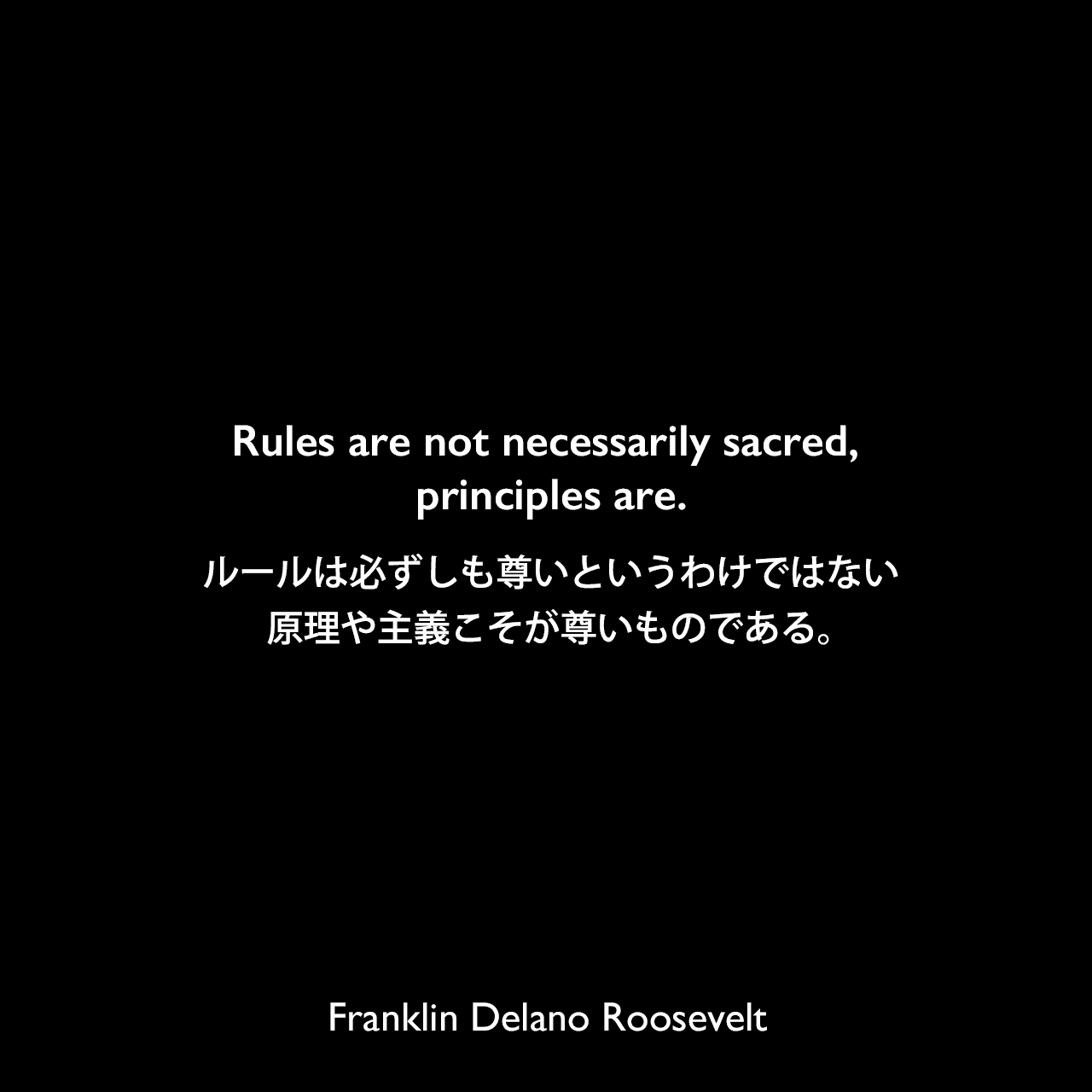 Rules are not necessarily sacred, principles are.ルールは必ずしも尊いというわけではない、原理や主義こそが尊いものである。Franklin Delano Roosevelt