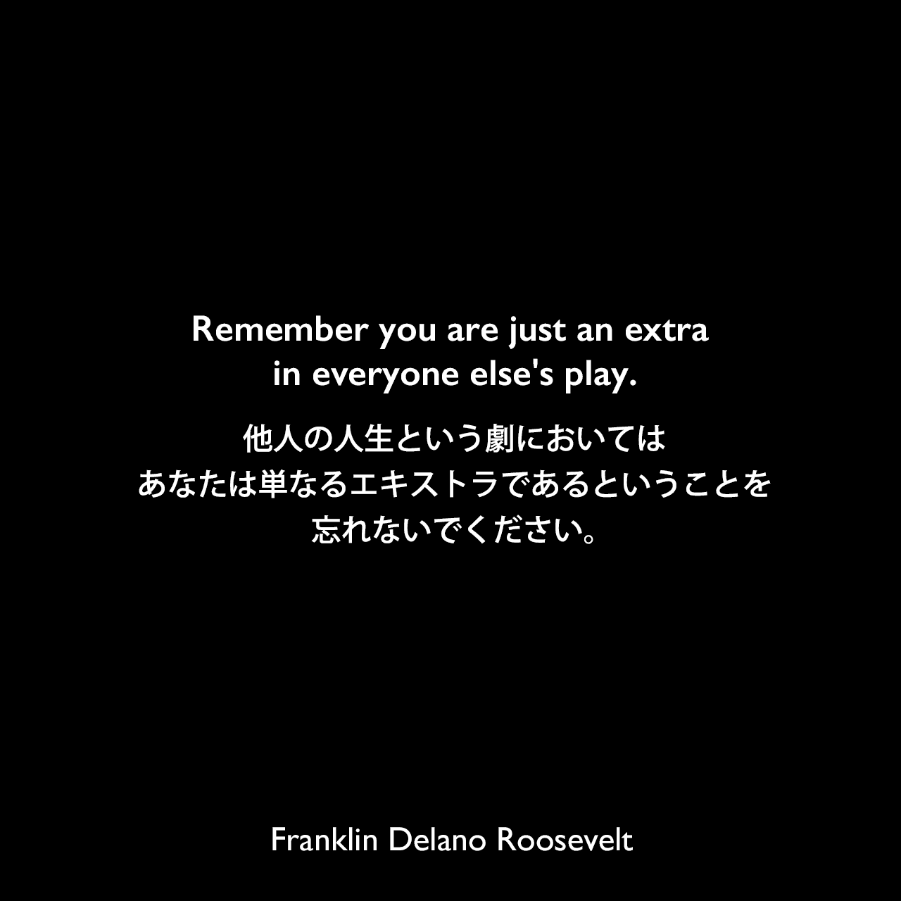 Remember you are just an extra in everyone else's play.他人の人生という劇においては、あなたは単なるエキストラであるということを忘れないでください。Franklin Delano Roosevelt