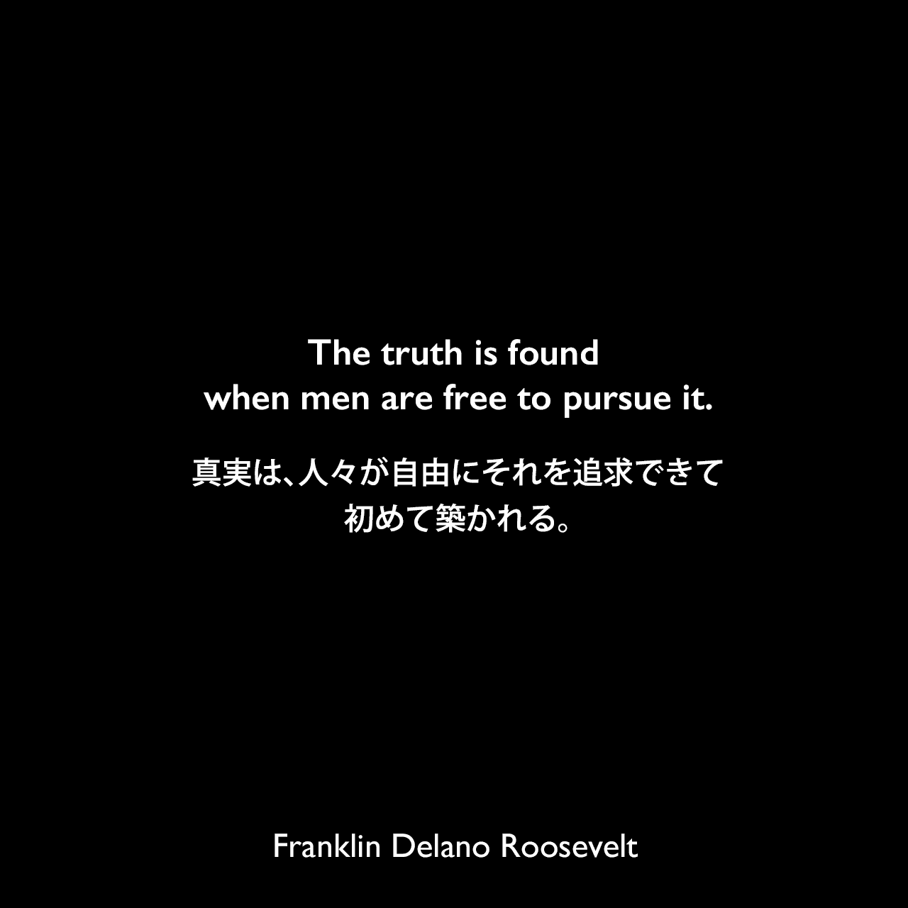 The truth is found when men are free to pursue it.真実は、人々が自由にそれを追求できて、初めて築かれる。Franklin Delano Roosevelt