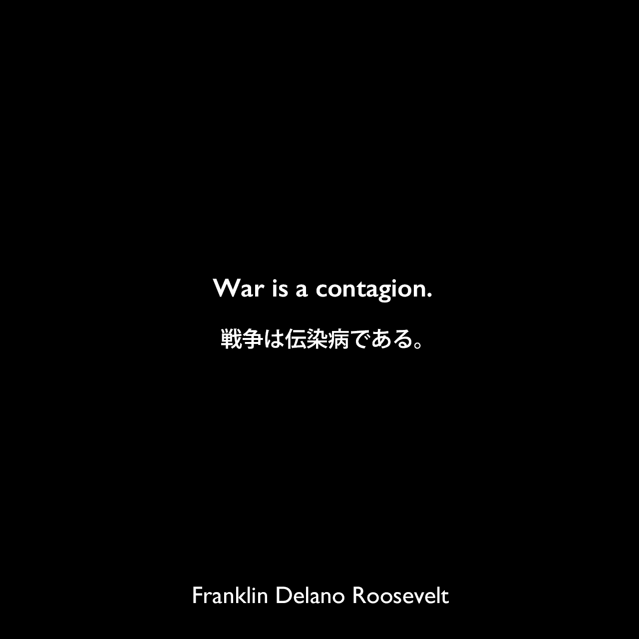War is a contagion.戦争は伝染病である。（1937年の隔離演説[Quarantine Speech]より）Franklin Delano Roosevelt