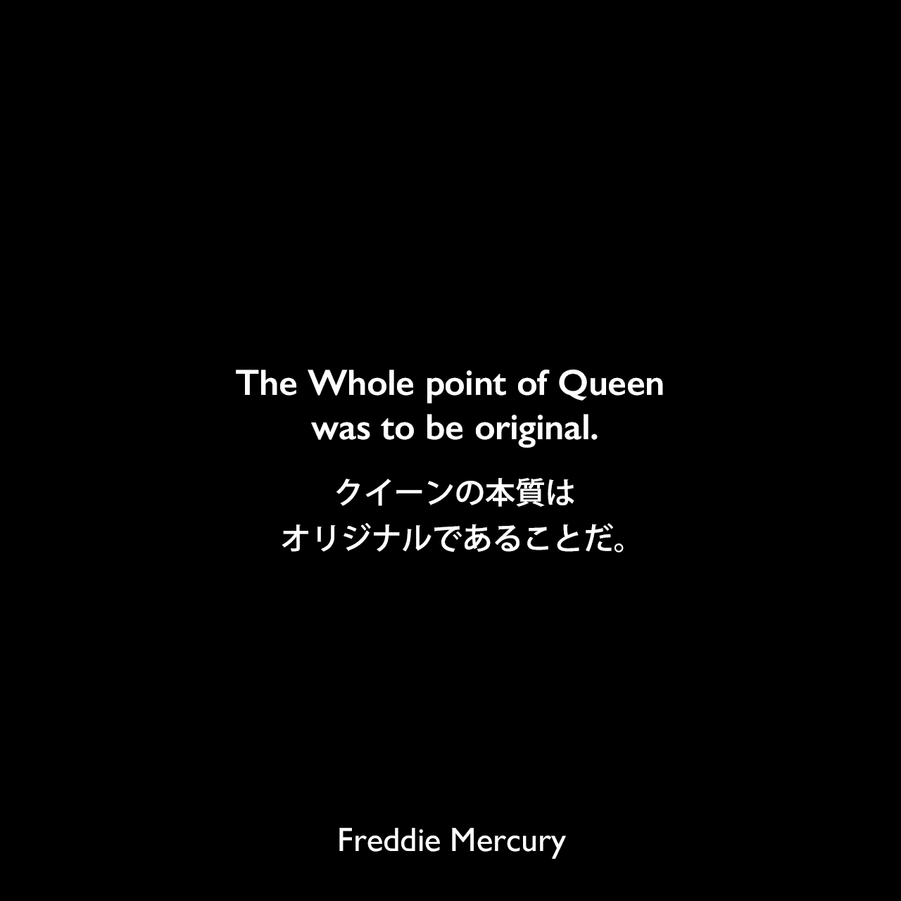 The Whole point of Queen was to be original.クイーンの本質はオリジナルであることだ。Freddie Mercury