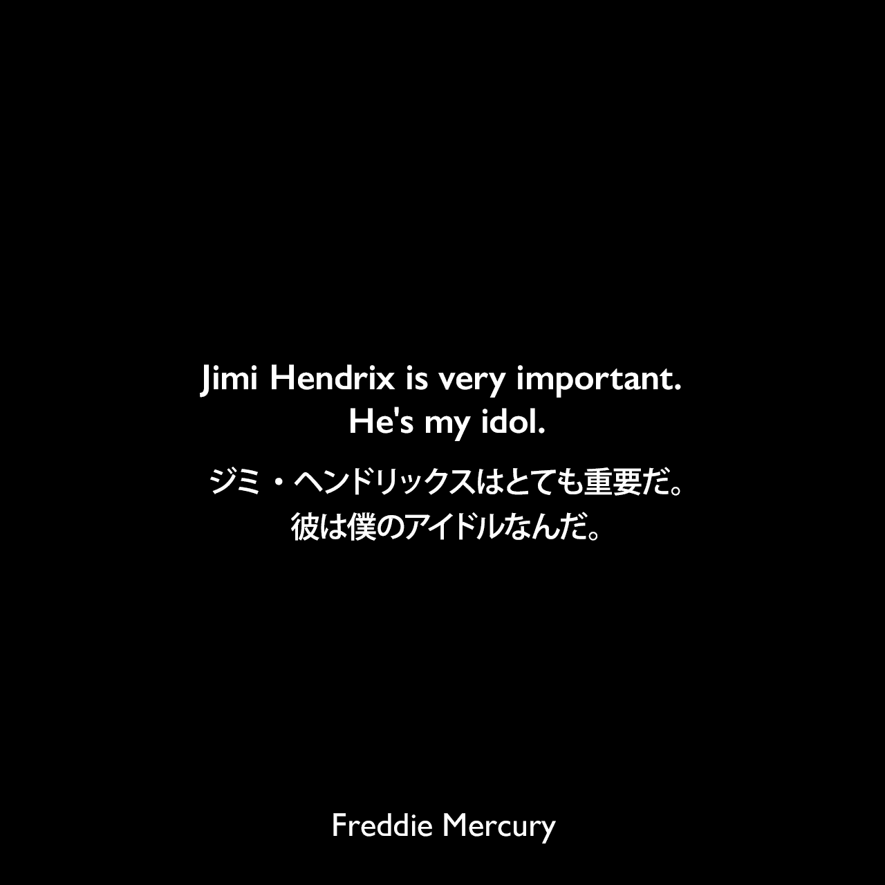 Jimi Hendrix is very important. He's my idol.ジミ・ヘンドリックスはとても重要だ。彼は僕のアイドルなんだ。- 1975年4月 ロック専門雑誌「サーカス」よりFreddie Mercury