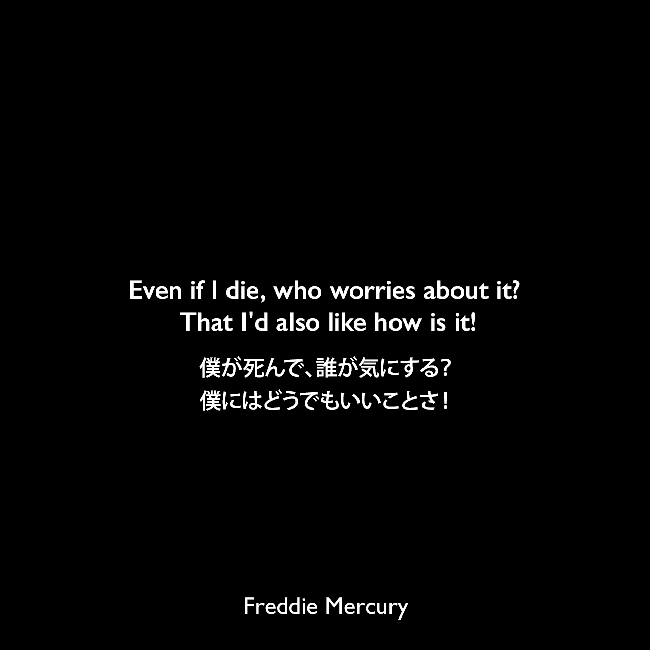Even if I die, who worries about it? That I'd also like how is it!僕が死んで、誰が気にする？ 僕にはどうでもいいことさ！Freddie Mercury