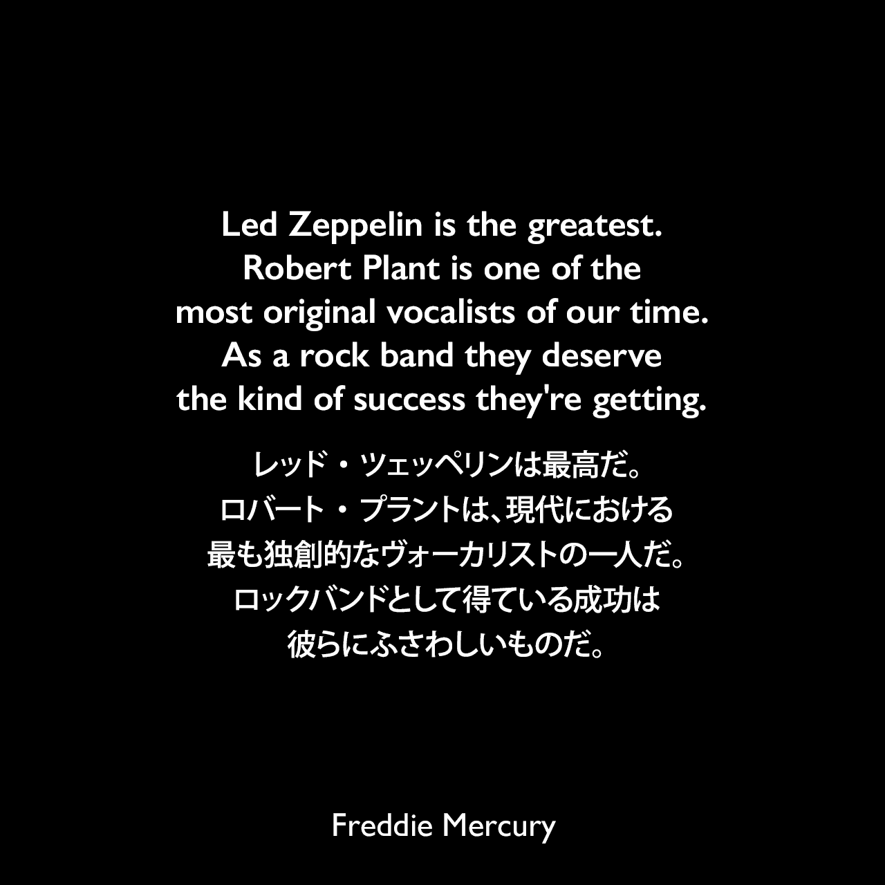 Led Zeppelin is the greatest. Robert Plant is one of the most original vocalists of our time. As a rock band they deserve the kind of success they're getting.レッド・ツェッペリンは最高だ。ロバート・プラントは、現代における最も独創的なヴォーカリストの一人だ。ロックバンドとして得ている成功は彼らにふさわしいものだ。- 1975年4月、ロック専門雑誌サーカスよりFreddie Mercury