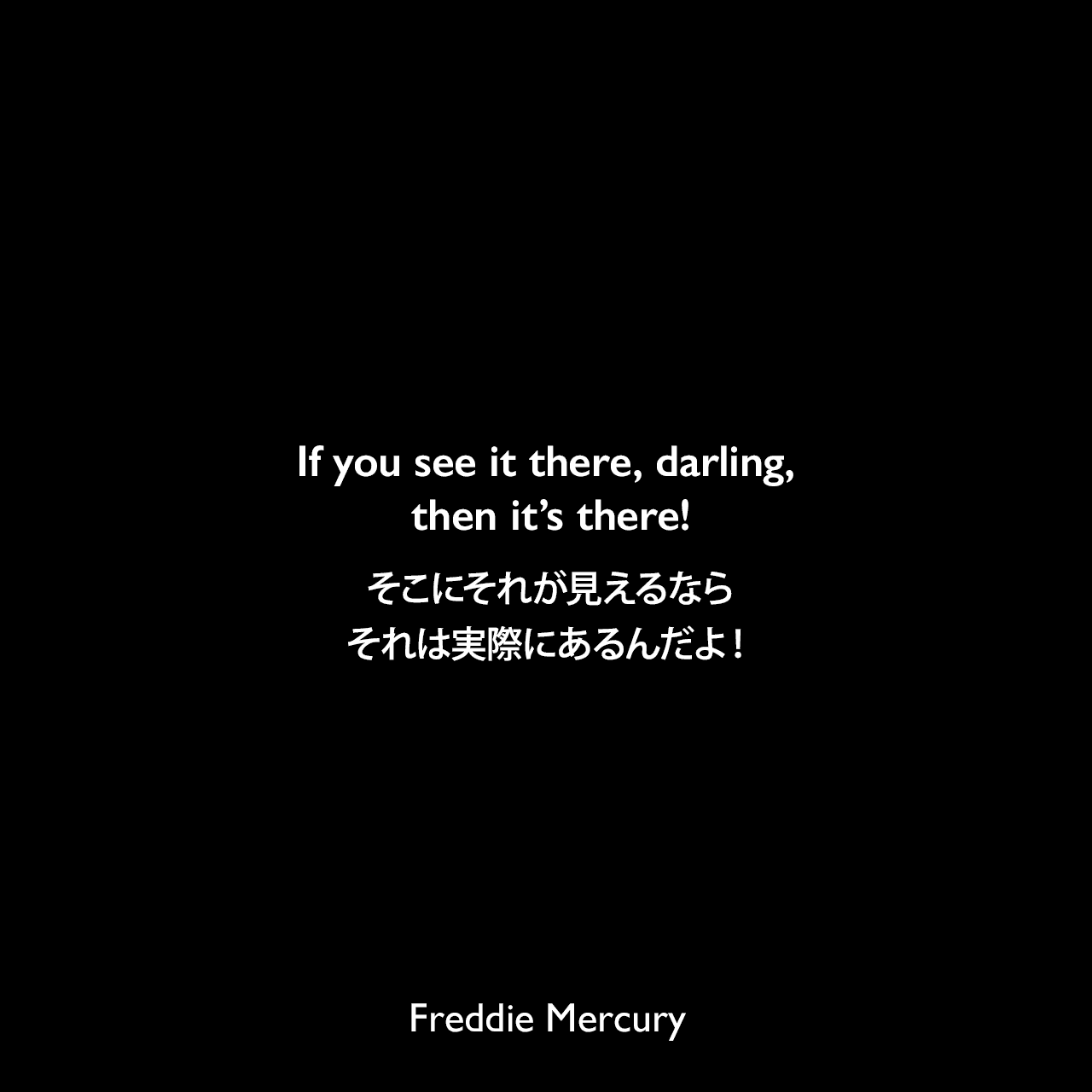 If you see it there, darling, then it’s there!そこにそれが見えるなら、それは実際にあるんだよ！Freddie Mercury