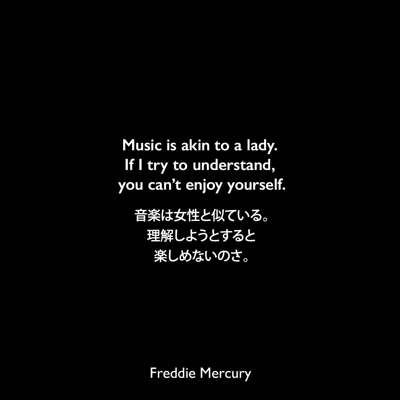 Music is akin to a lady. If I try to understand, you can’t enjoy yourself.音楽は女性と似ている。理解しようとすると楽しめないのさ。Freddie Mercury