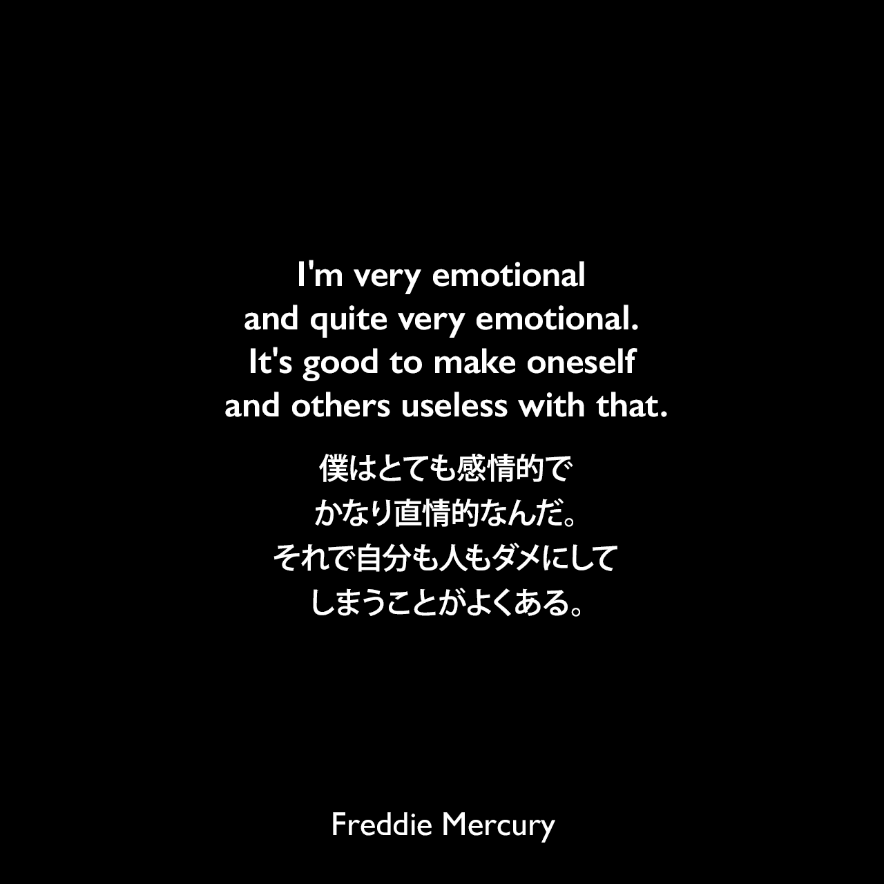 I'm very emotional and quite very emotional. It's good to make oneself and others useless with that.僕はとても感情的で、かなり直情的なんだ。それで自分も人もダメにしてしまうことがよくある。Freddie Mercury