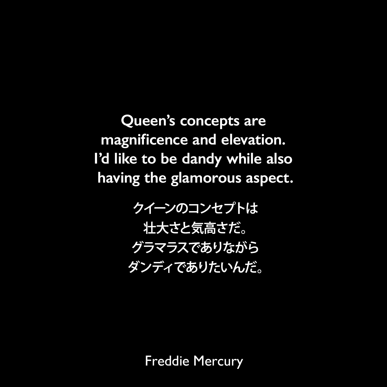 Queen’s concepts are magnificence and elevation. I’d like to be dandy while also having the glamorous aspect.クイーンのコンセプトは壮大さと気高さだ。グラマラスでありながら、ダンディでありたいんだ。Freddie Mercury