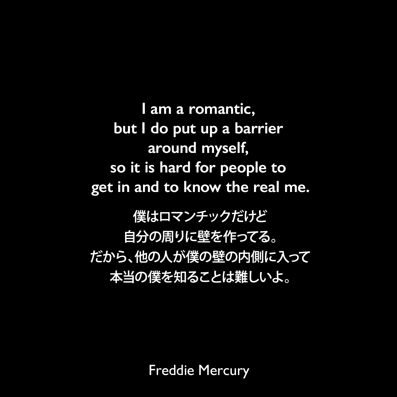 I am a romantic, but I do put up a barrier around myself, so it is hard for people to get in and to know the real me.僕はロマンチックだけど、自分の周りに壁を作ってる。だから、他の人が僕の壁の内側に入って、本当の僕を知ることは難しいよ。Freddie Mercury