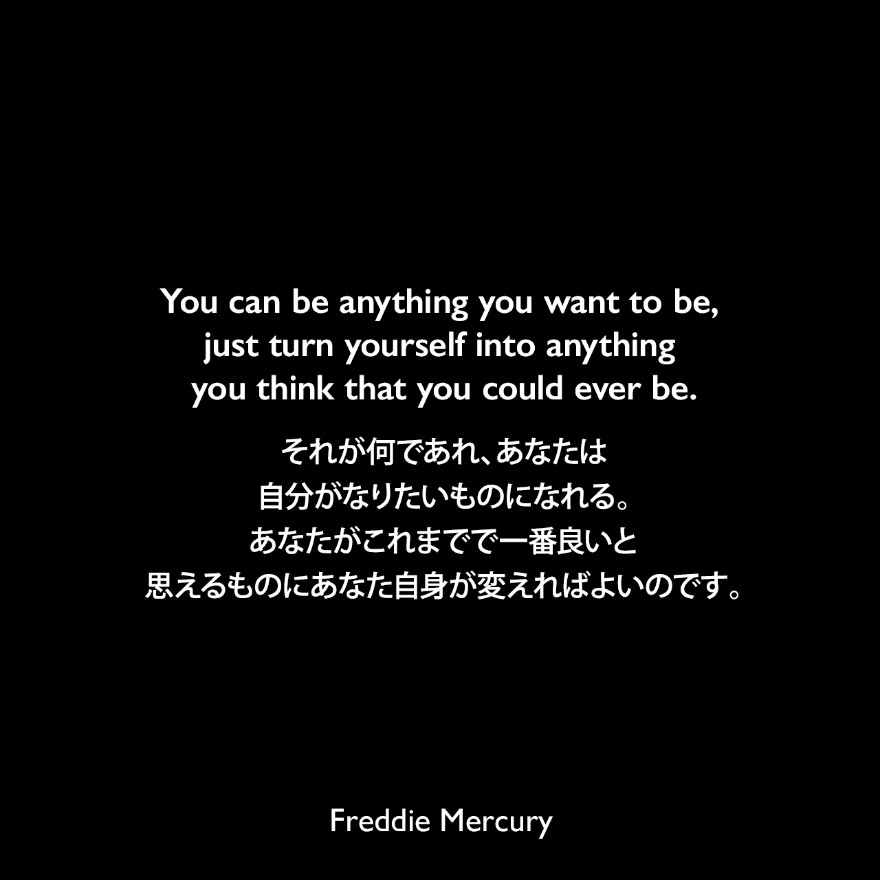 You can be anything you want to be, just turn yourself into anything you think that you could ever be.それが何であれ、あなたは自分がなりたいものになれる。あなたがこれまでで一番良いと思えるものにあなた自身が変えればよいのです。Freddie Mercury