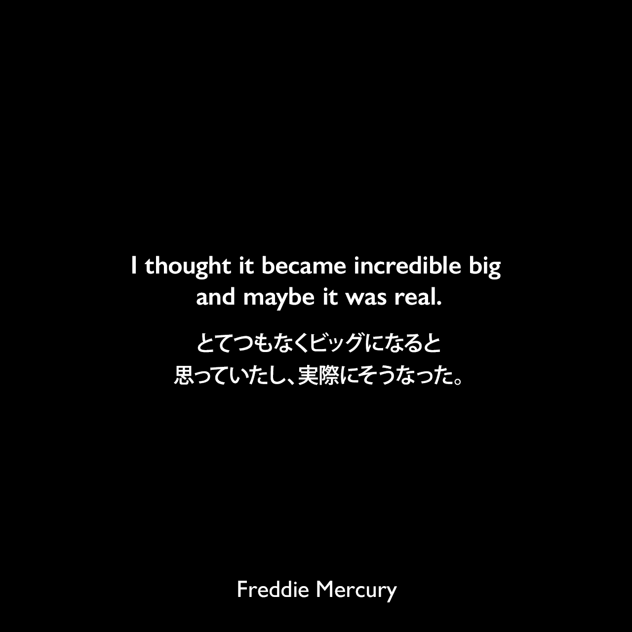 I thought it became incredible big and maybe it was real.とてつもなくビッグになると思っていたし、実際にそうなった。Freddie Mercury