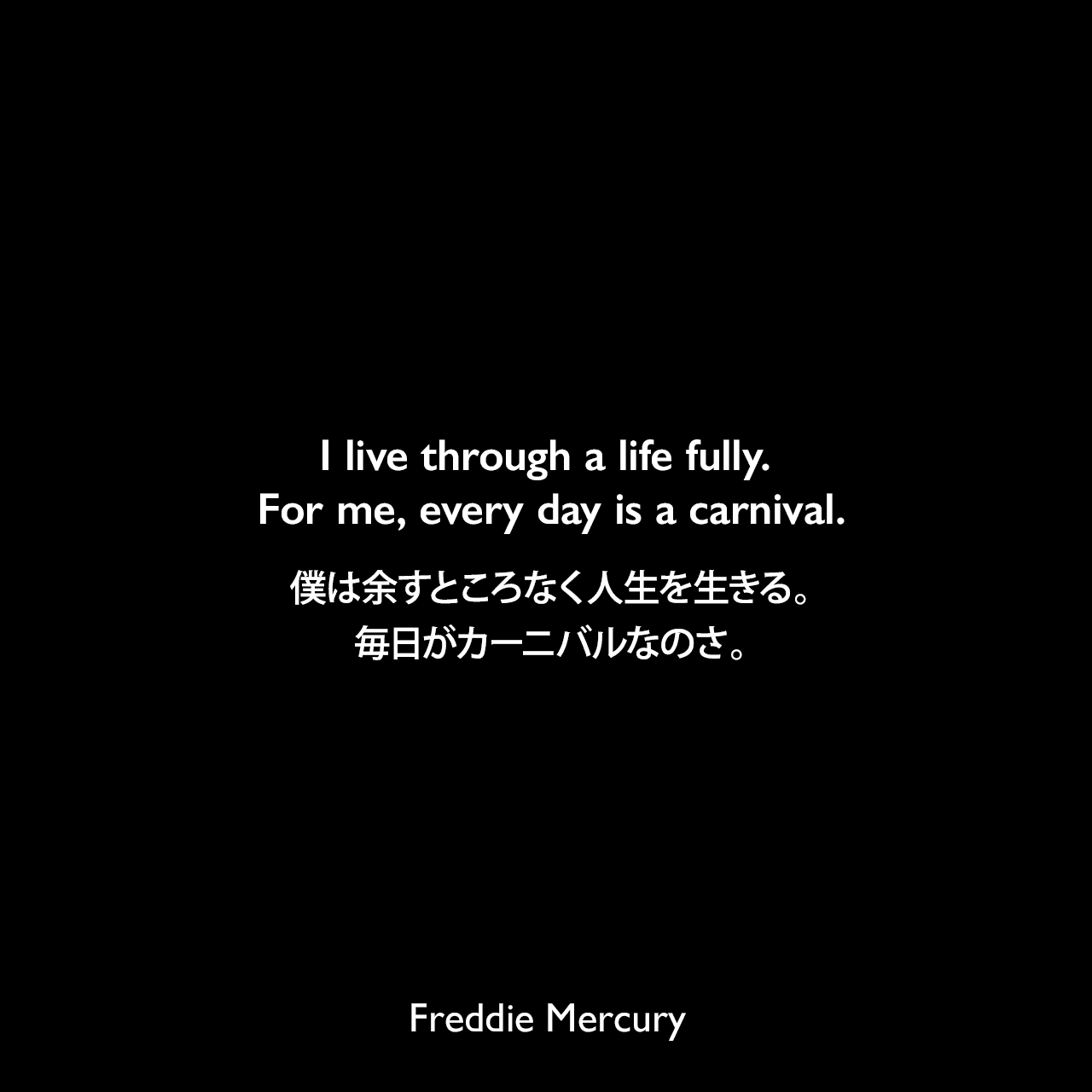 I live through a life fully. For me, every day is a carnival.僕は余すところなく人生を生きる。毎日がカーニバルなのさ。Freddie Mercury