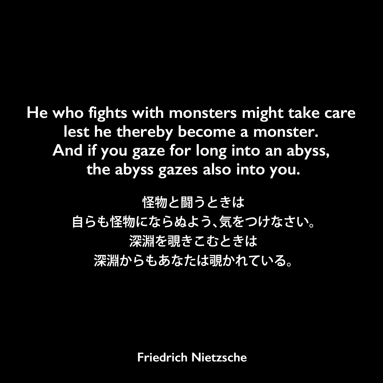 He who fights with monsters might take care lest he thereby become a monster. And if you gaze for long into an abyss, the abyss gazes also into you.怪物と闘うときは、自らも怪物にならぬよう、気をつけなさい。深淵を覗きこむときは、深淵からもあなたは覗かれている。- ニーチェの本 「善悪の彼岸」よりFriedrich Nietzsche