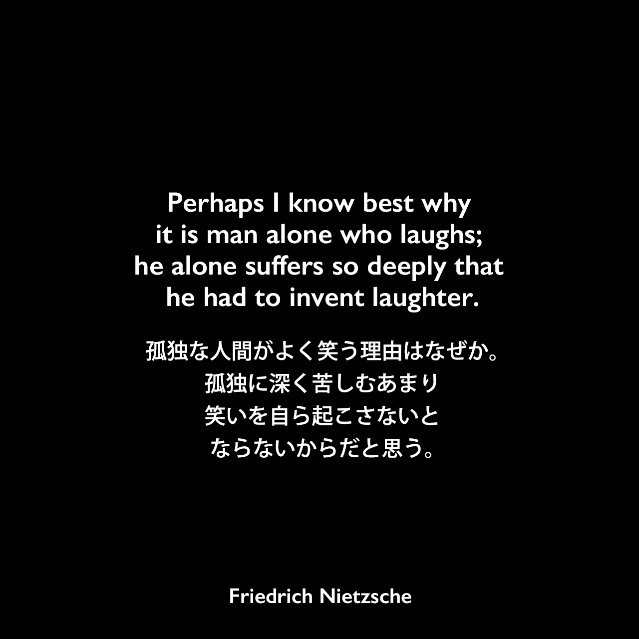 Perhaps I know best why it is man alone who laughs; he alone suffers so deeply that he had to invent laughter.孤独な人間がよく笑う理由はなぜか。孤独に深く苦しむあまり、笑いを自ら起こさないとならないからだと思う。Friedrich Nietzsche