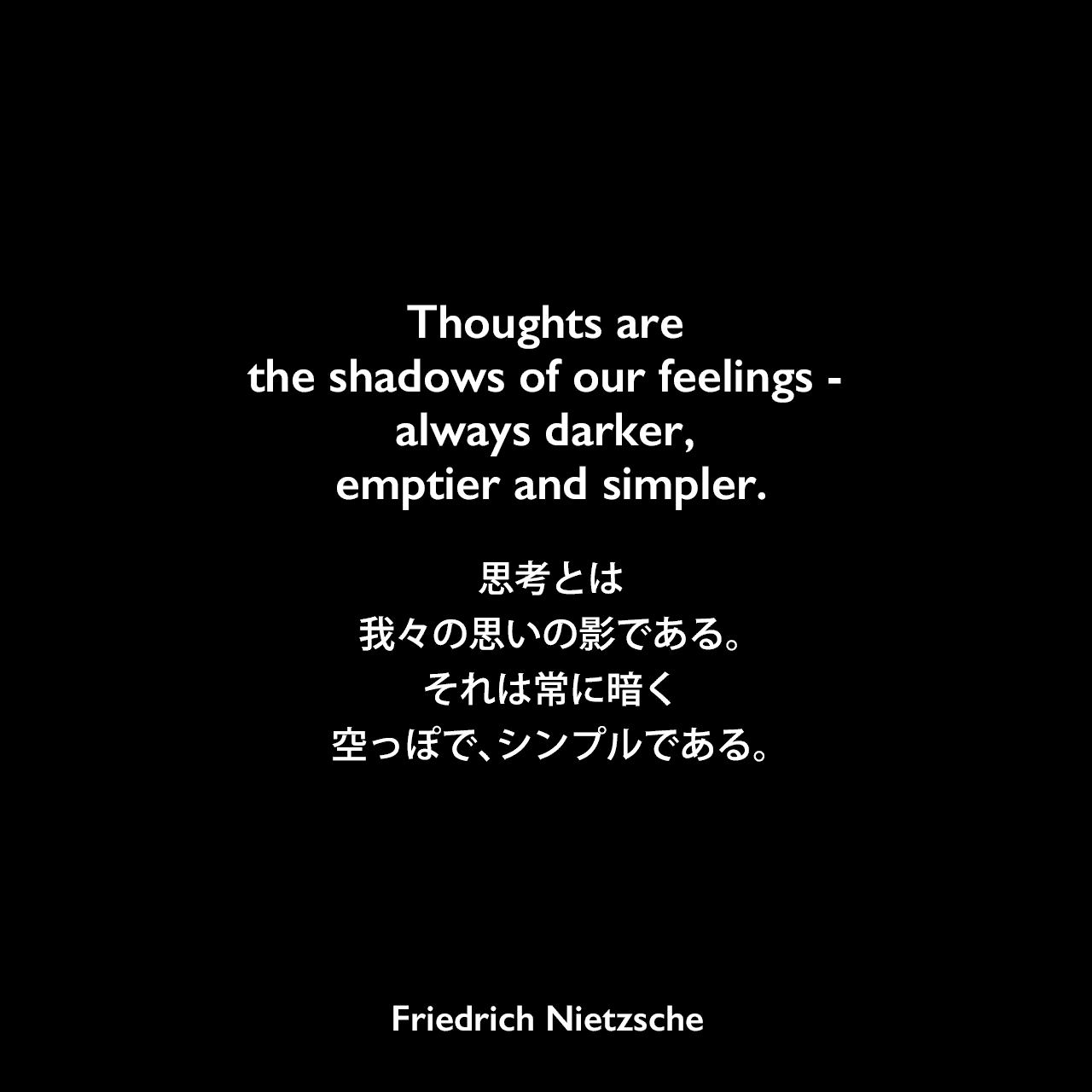 Thoughts are the shadows of our feelings - always darker, emptier and simpler.思考とは、我々の思いの影である。それは常に暗く、空っぽで、シンプルである。Friedrich Nietzsche