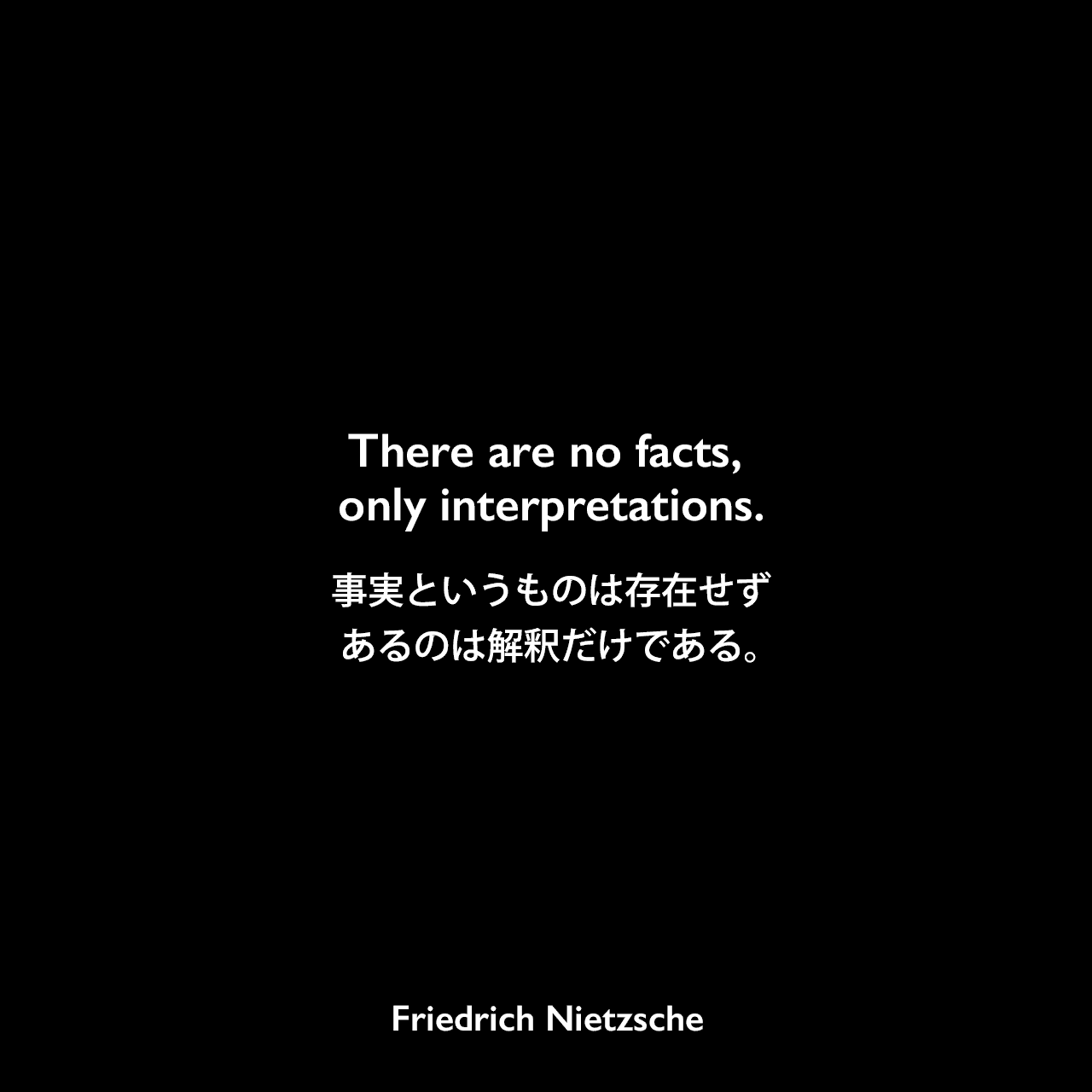 There are no facts, only interpretations.事実というものは存在せず、あるのは解釈だけである。- ニーチェのノートより (Summer 1886 – Fall 1887)Friedrich Nietzsche