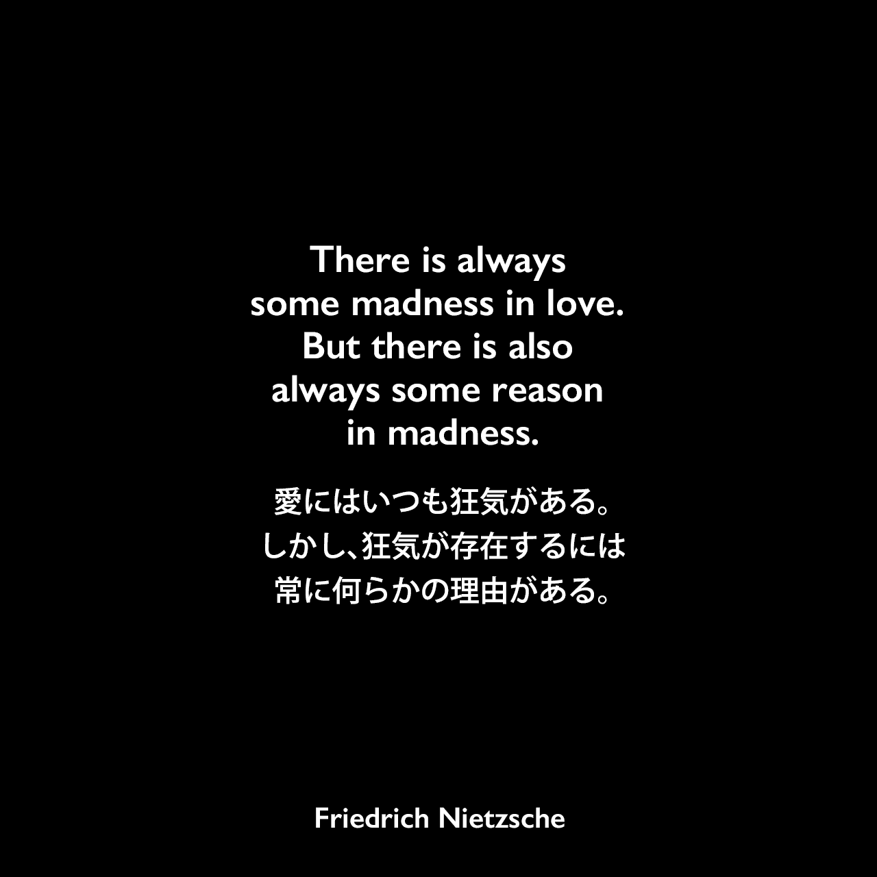 There is always some madness in love. But there is also always some reason in madness.愛にはいつも狂気がある。 しかし、狂気が存在するには常に何らかの理由がある。Friedrich Nietzsche