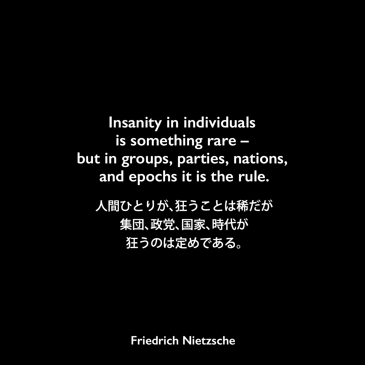 Insanity in individuals is something rare – but in groups, parties, nations, and epochs it is the rule.人間ひとりが、狂うことは稀だが、集団、政党、国家、時代が狂うのは定めである。Friedrich Nietzsche