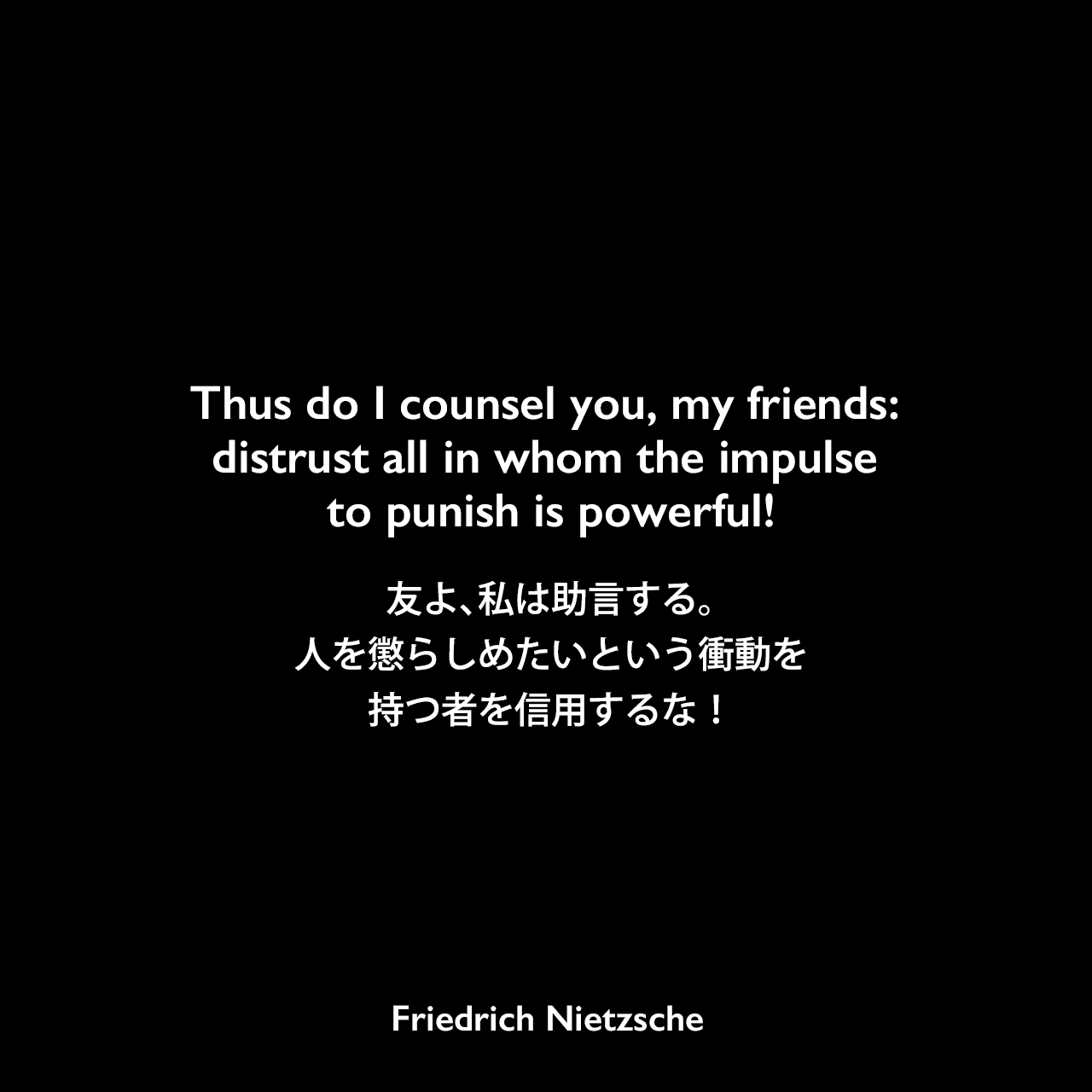 Thus do I counsel you, my friends: distrust all in whom the impulse to punish is powerful!友よ、私は助言する。人を懲らしめたいという衝動を持つ者を信用するな！Friedrich Nietzsche