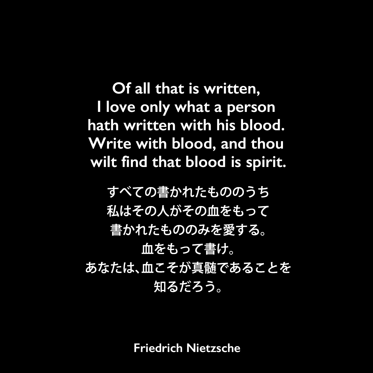 Of all that is written, I love only what a person hath written with his blood. Write with blood, and thou wilt find that blood is spirit.すべての書かれたもののうち、私はその人がその血をもって書かれたもののみを愛する。血をもって書け。あなたは、血こそが真髄であることを知るだろう。- ニーチェの本「ツァラトゥストラはこう語った」よりFriedrich Nietzsche
