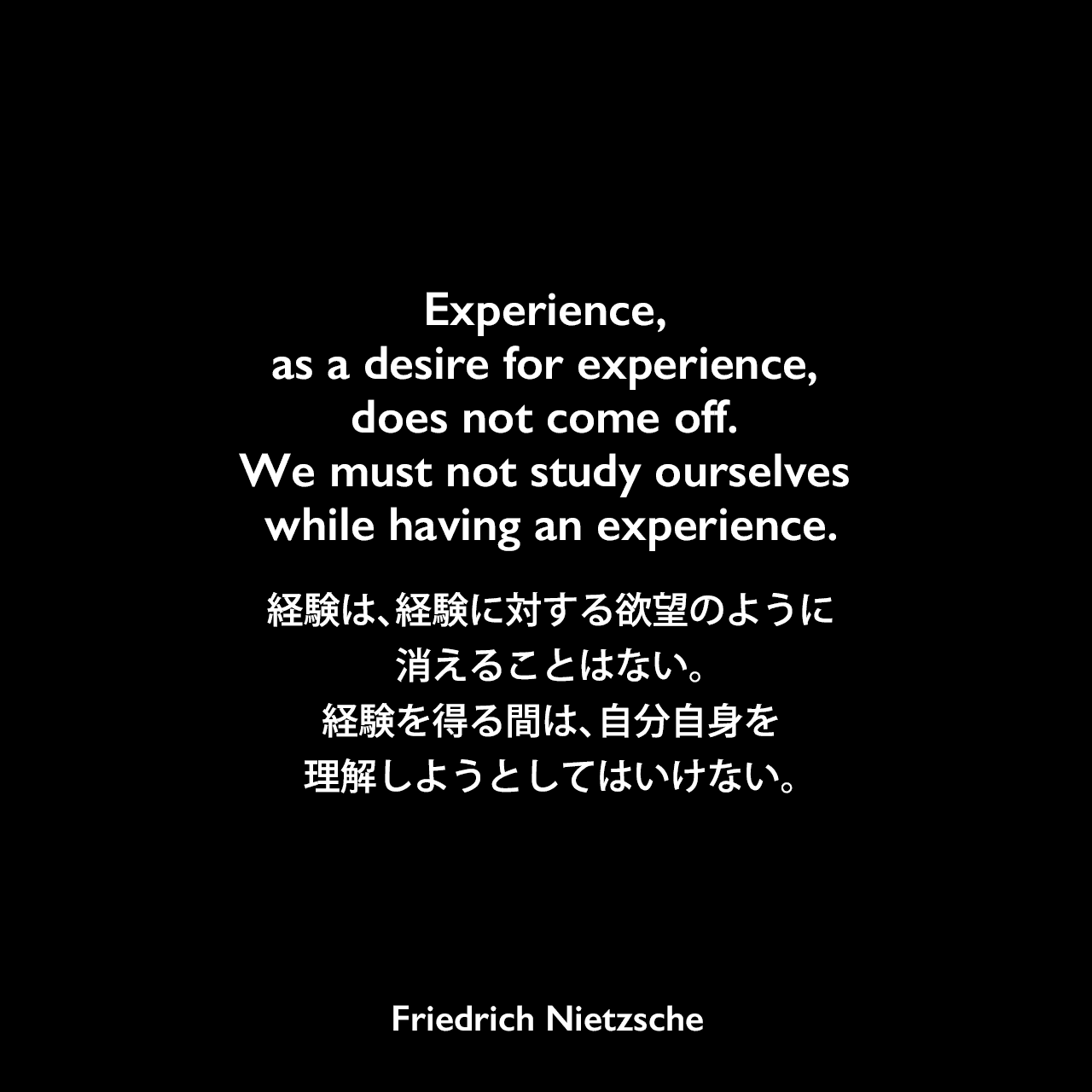 Experience, as a desire for experience, does not come off. We must not study ourselves while having an experience.経験は、経験に対する欲望のように消えることはない。経験を得る間は、自分自身を理解しようとしてはいけない。Friedrich Nietzsche