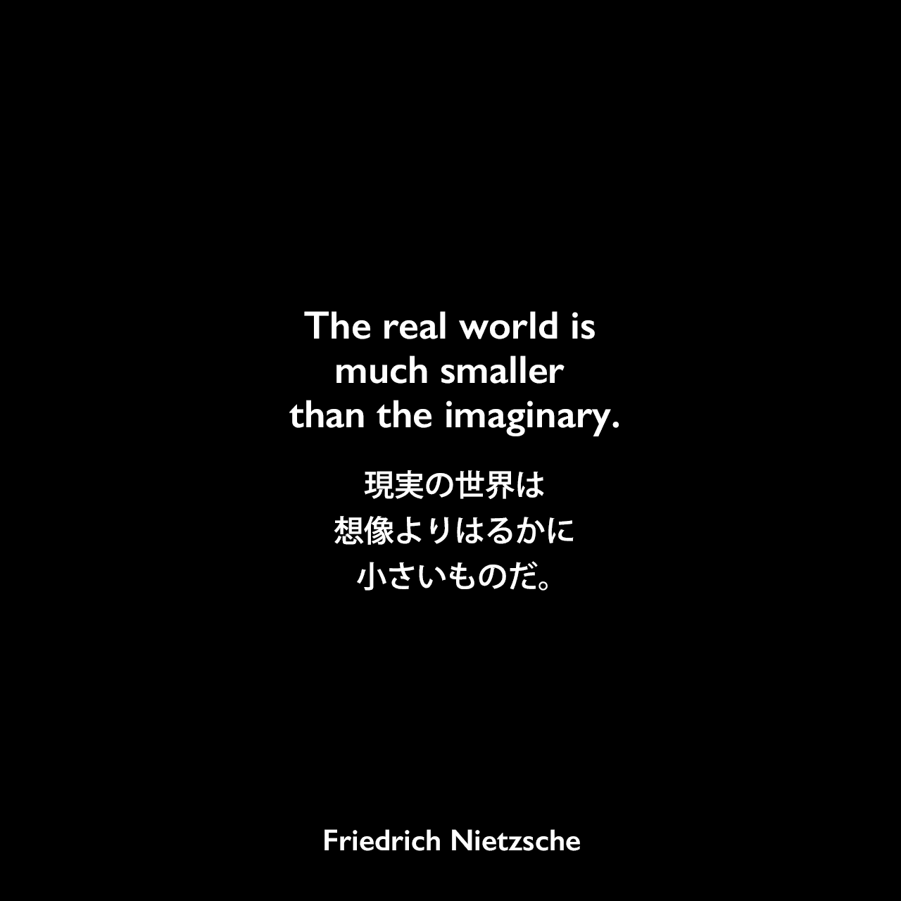 The real world is much smaller than the imaginary.現実の世界は、想像よりはるかに小さいものだ。Friedrich Nietzsche