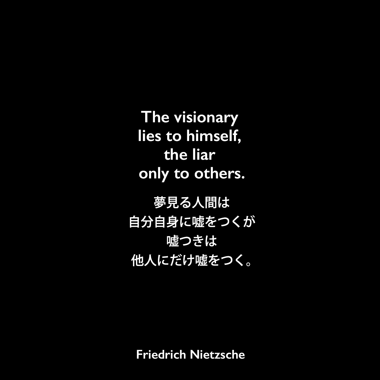 The visionary lies to himself, the liar only to others.夢見る人間は自分自身に嘘をつくが、嘘つきは他人にだけ嘘をつく。Friedrich Nietzsche