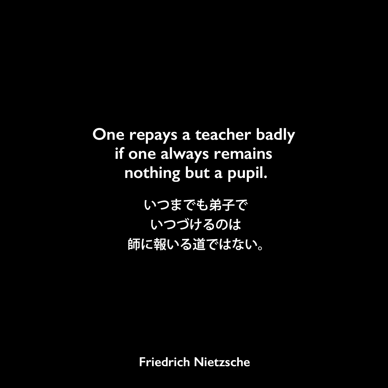 One repays a teacher badly if one always remains nothing but a pupil.いつまでも弟子でいつづけるのは、師に報いる道ではない。- ニーチェの本「ツァラトゥストラはこう語った」よりFriedrich Nietzsche