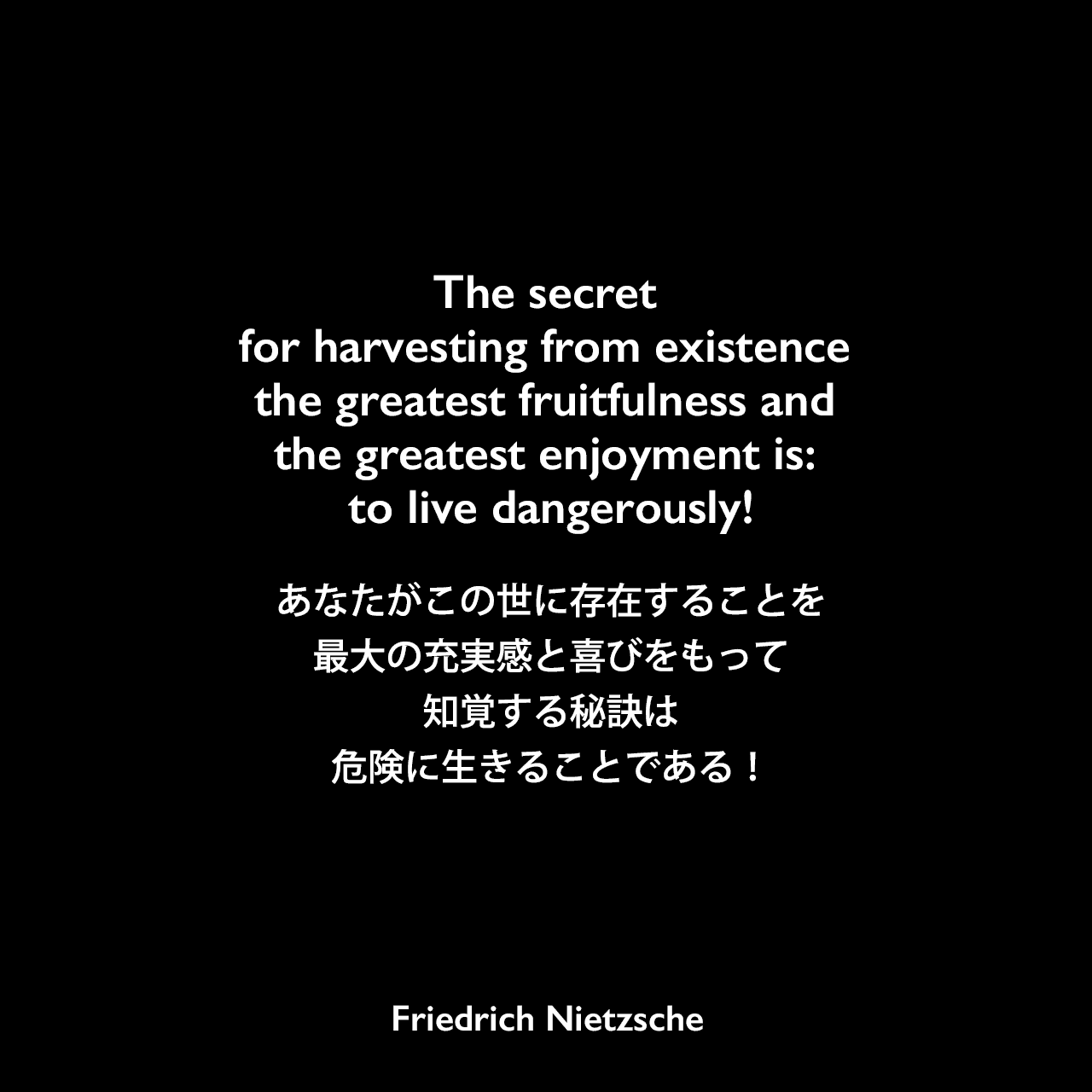 The secret for harvesting from existence the greatest fruitfulness and the greatest enjoyment is: to live dangerously!あなたがこの世に存在することを最大の充実感と喜びをもって知覚する秘訣は、危険に生きることである！Friedrich Nietzsche