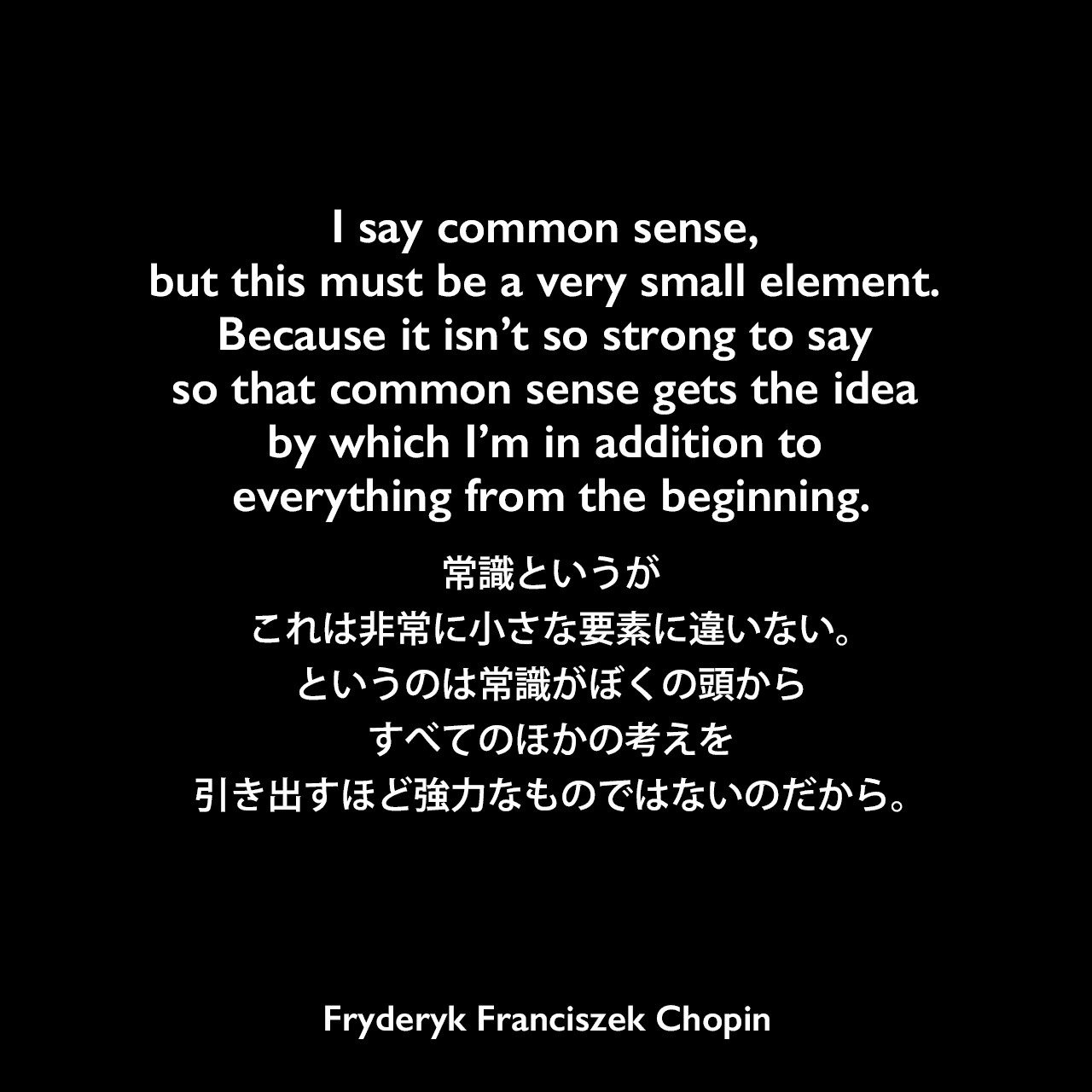 I say common sense, but this must be a very small element. Because it isn’t so strong to say so that common sense gets the idea by which I’m in addition to everything from the beginning.常識というが、これは非常に小さな要素に違いない。というのは常識がぼくの頭からすべてのほかの考えを引き出すほど強力なものではないのだから。Fryderyk Franciszek Chopin