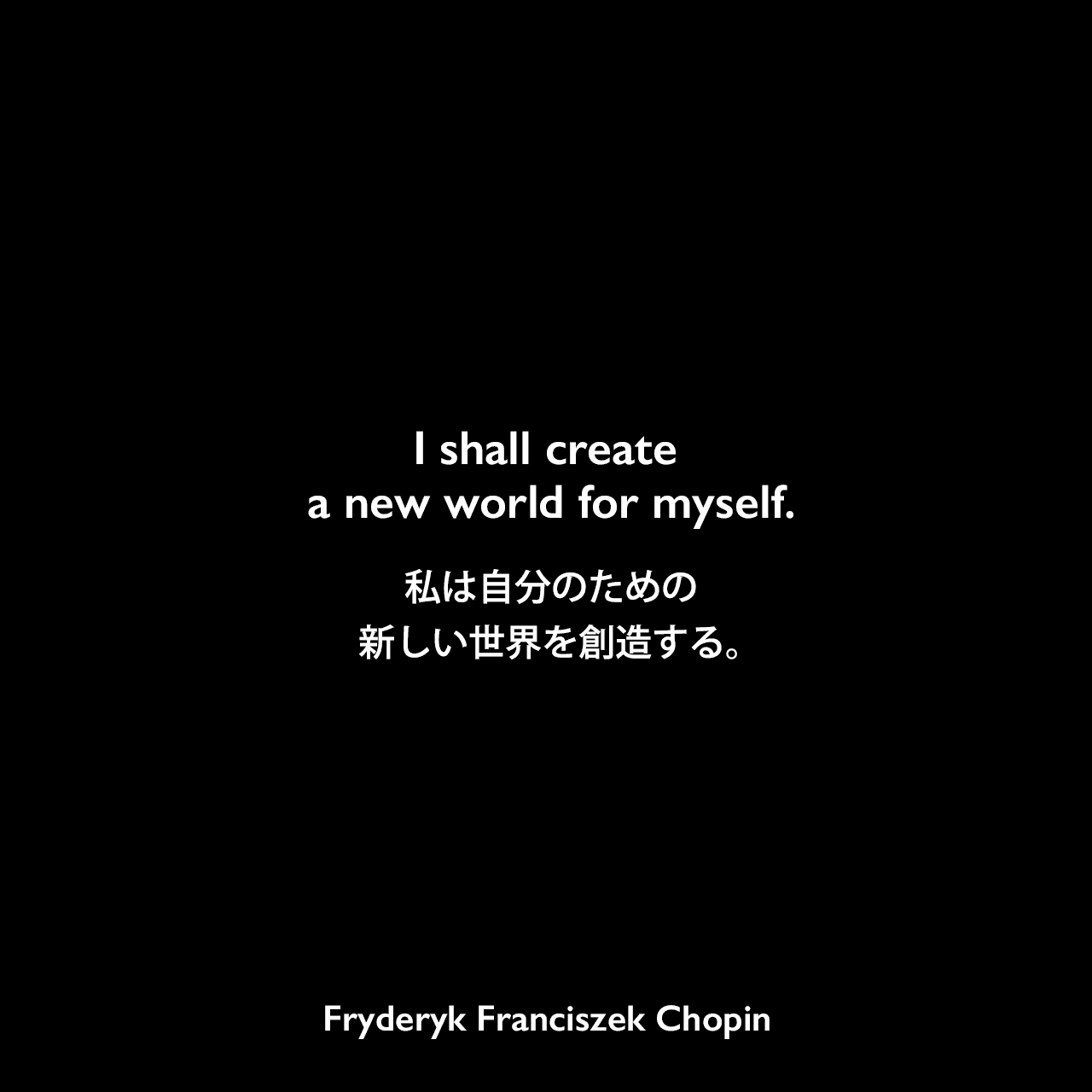 I shall create a new world for myself.私は自分のための新しい世界を創造する。Fryderyk Franciszek Chopin