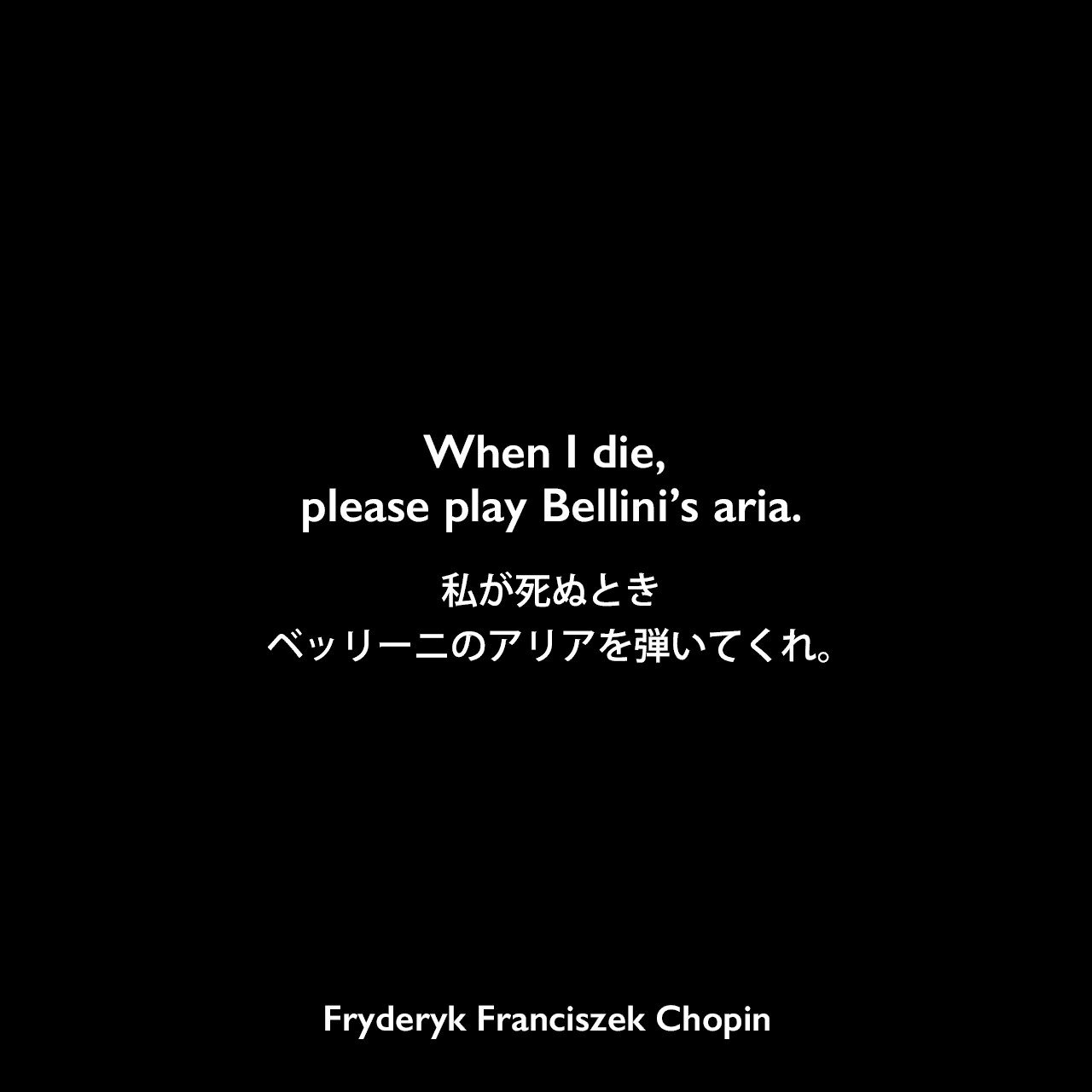 When I die, please play Bellini’s aria.私が死ぬとき、ベッリーニのアリアを弾いてくれ。Fryderyk Franciszek Chopin