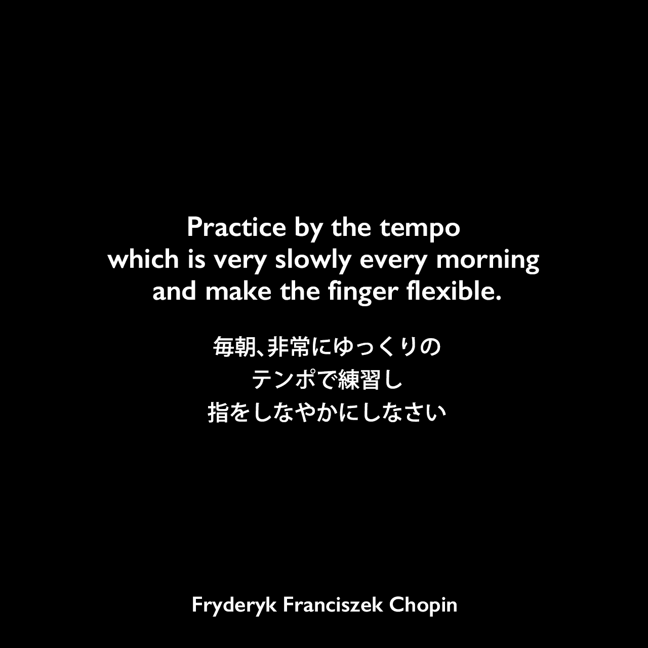 Practice by the tempo which is very slowly every morning and make the finger flexible.毎朝、非常にゆっくりのテンポで練習し、指をしなやかにしなさいFryderyk Franciszek Chopin