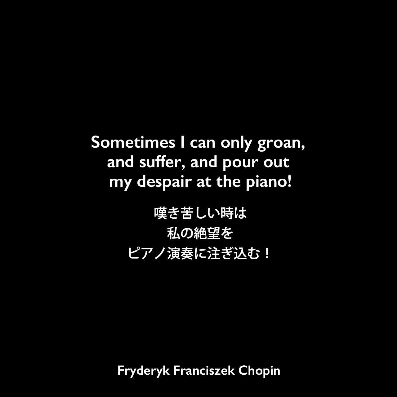 Sometimes I can only groan, and suffer, and pour out my despair at the piano!嘆き苦しい時は、私の絶望をピアノ演奏に注ぎ込む！- イェンス・A・ジョーゲンセン とセシリア・ジョーゲンセンの本「Chopin and the Swedish Nightingale」よりFryderyk Franciszek Chopin