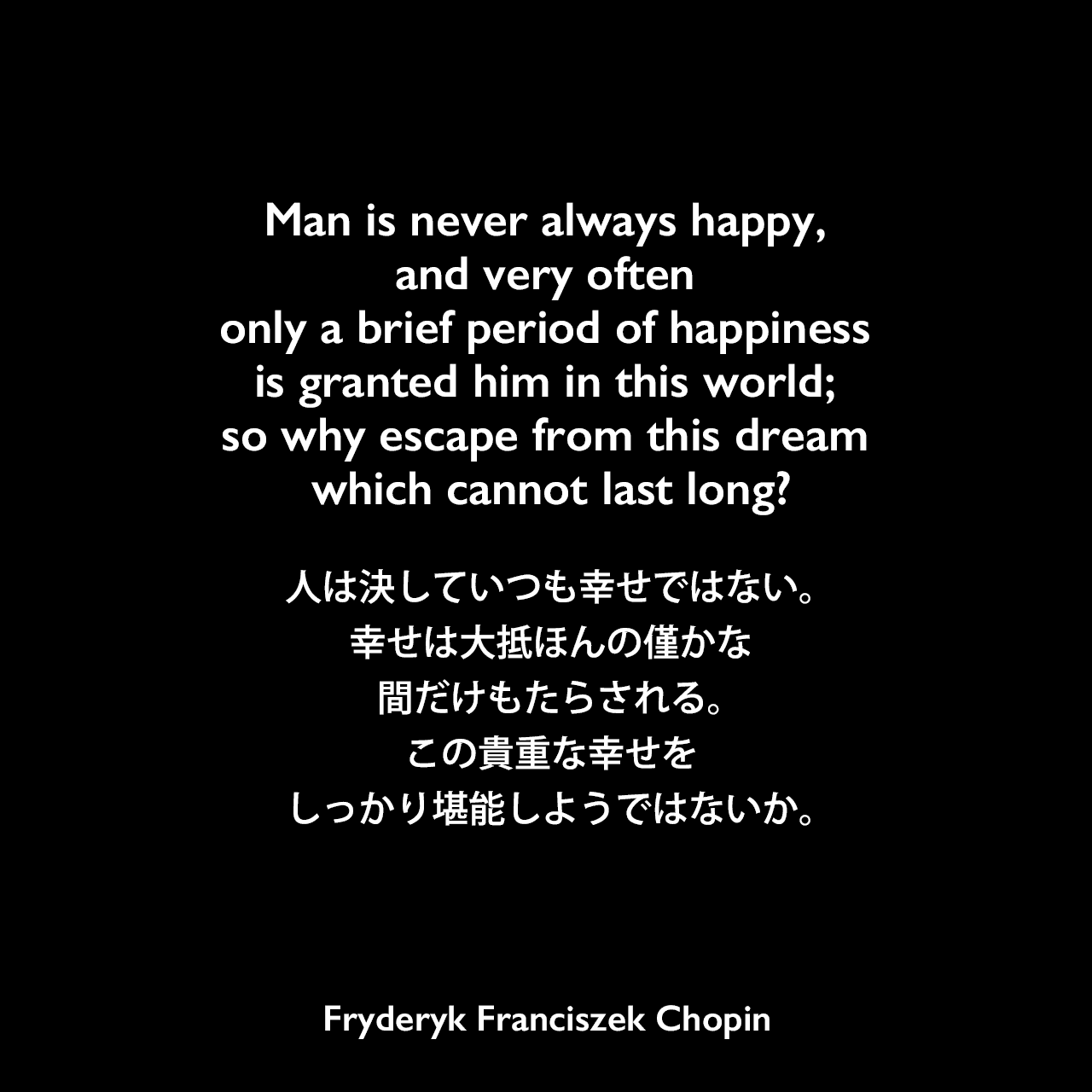 Man is never always happy, and very often only a brief period of happiness is granted him in this world; so why escape from this dream which cannot last long?人は決していつも幸せではない。幸せは大抵ほんの僅かな間だけもたらされる。この貴重な幸せをしっかり堪能しようではないか。Fryderyk Franciszek Chopin