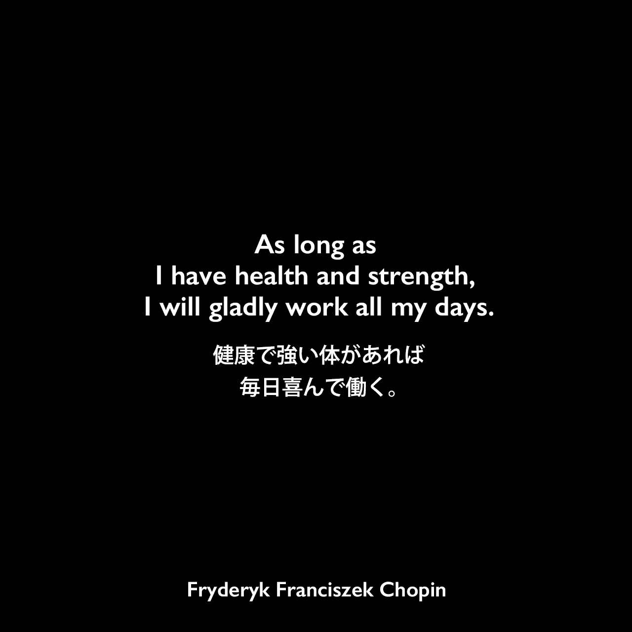 As long as I have health and strength, I will gladly work all my days.健康で強い体があれば毎日喜んで働く。Fryderyk Franciszek Chopin
