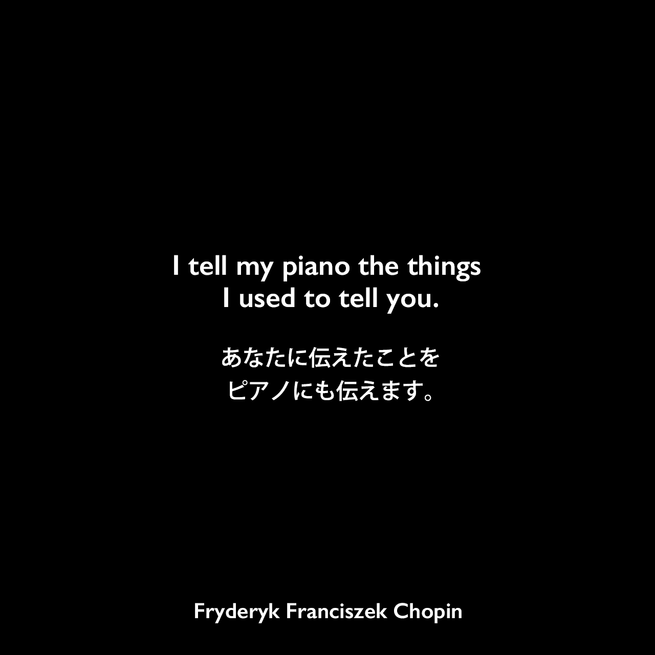 I tell my piano the things I used to tell you.あなたに伝えたことをピアノにも伝えます。Fryderyk Franciszek Chopin