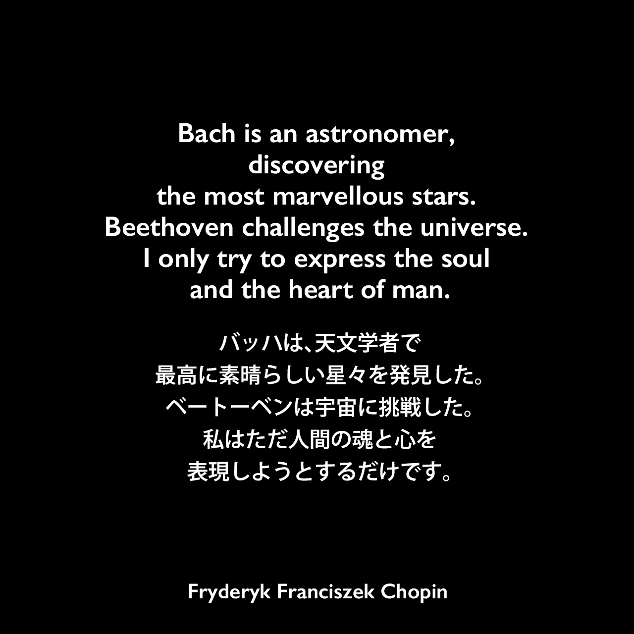 Bach is an astronomer, discovering the most marvellous stars. Beethoven challenges the universe. I only try to express the soul and the heart of man.バッハは、天文学者で最高に素晴らしい星々を発見した。ベートーベンは宇宙に挑戦した。私はただ人間の魂と心を表現しようとするだけです。Fryderyk Franciszek Chopin