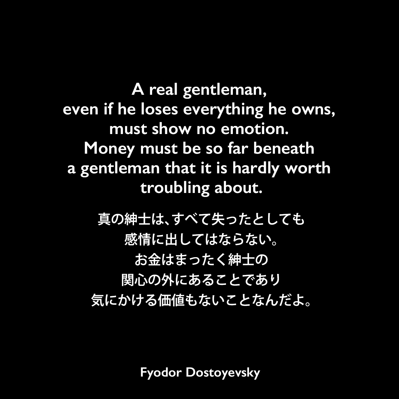 A real gentleman, even if he loses everything he owns, must show no emotion. Money must be so far beneath a gentleman that it is hardly worth troubling about.真の紳士は、すべて失ったとしても感情に出してはならない。お金はまったく紳士の関心の外にあることであり、気にかける価値もないことなんだよ。- ドストエフキーの小説「賭博者」よりFyodor Dostoyevsky