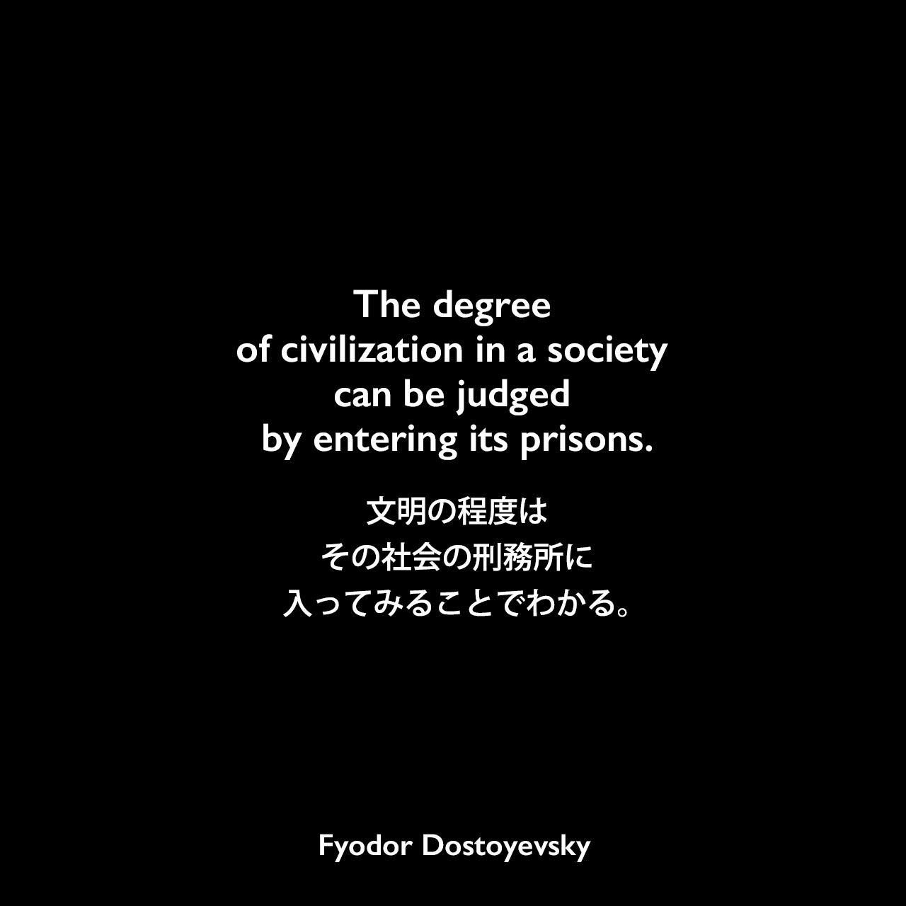 The degree of civilization in a society can be judged by entering its prisons.文明の程度は、その社会の刑務所に入ってみることでわかる。- ドストエフキーの小説「死の家の記録」よりFyodor Dostoyevsky