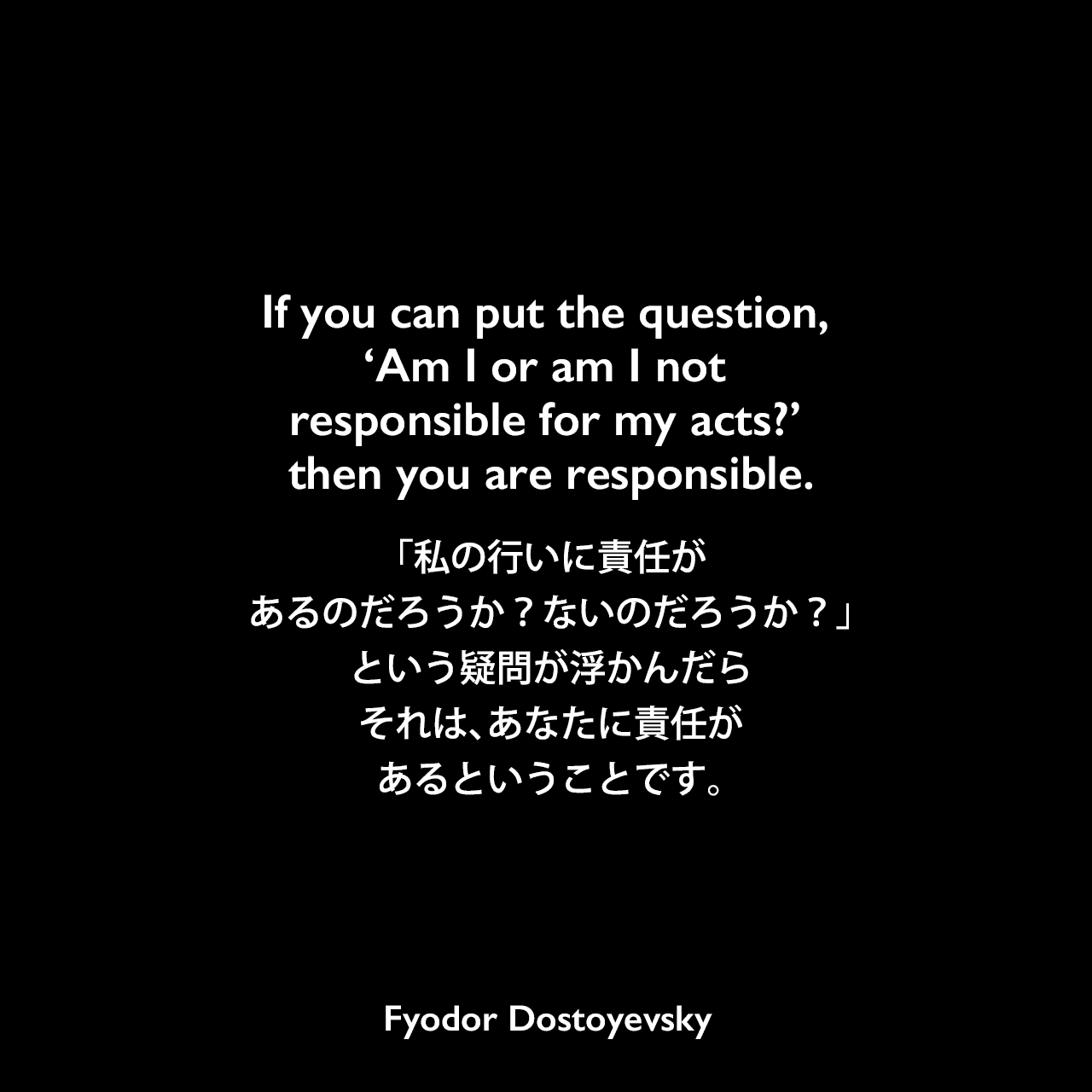 If you can put the question, ‘Am I or am I not responsible for my acts?’ then you are responsible.「私の行いに責任があるのだろうか？ないのだろうか？」という疑問が浮かんだら、それは、あなたに責任があるということです。Fyodor Dostoyevsky
