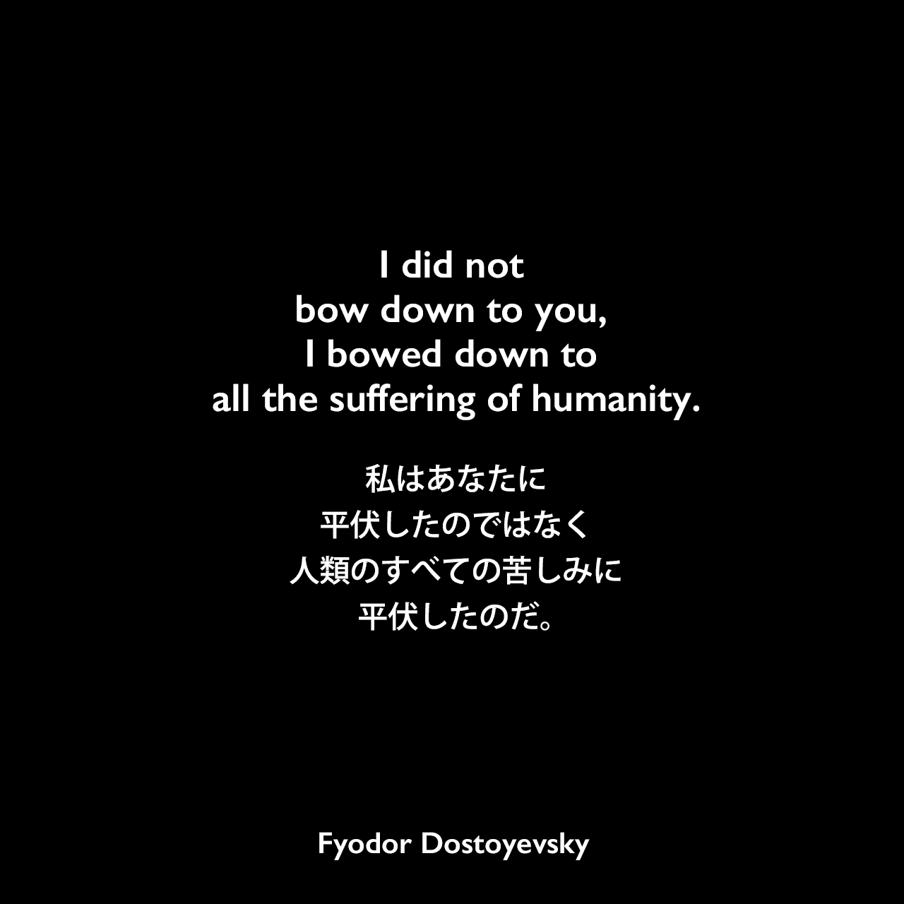 I did not bow down to you, I bowed down to all the suffering of humanity.私はあなたに平伏したのではなく、人類のすべての苦しみに平伏したのだ。Fyodor Dostoyevsky