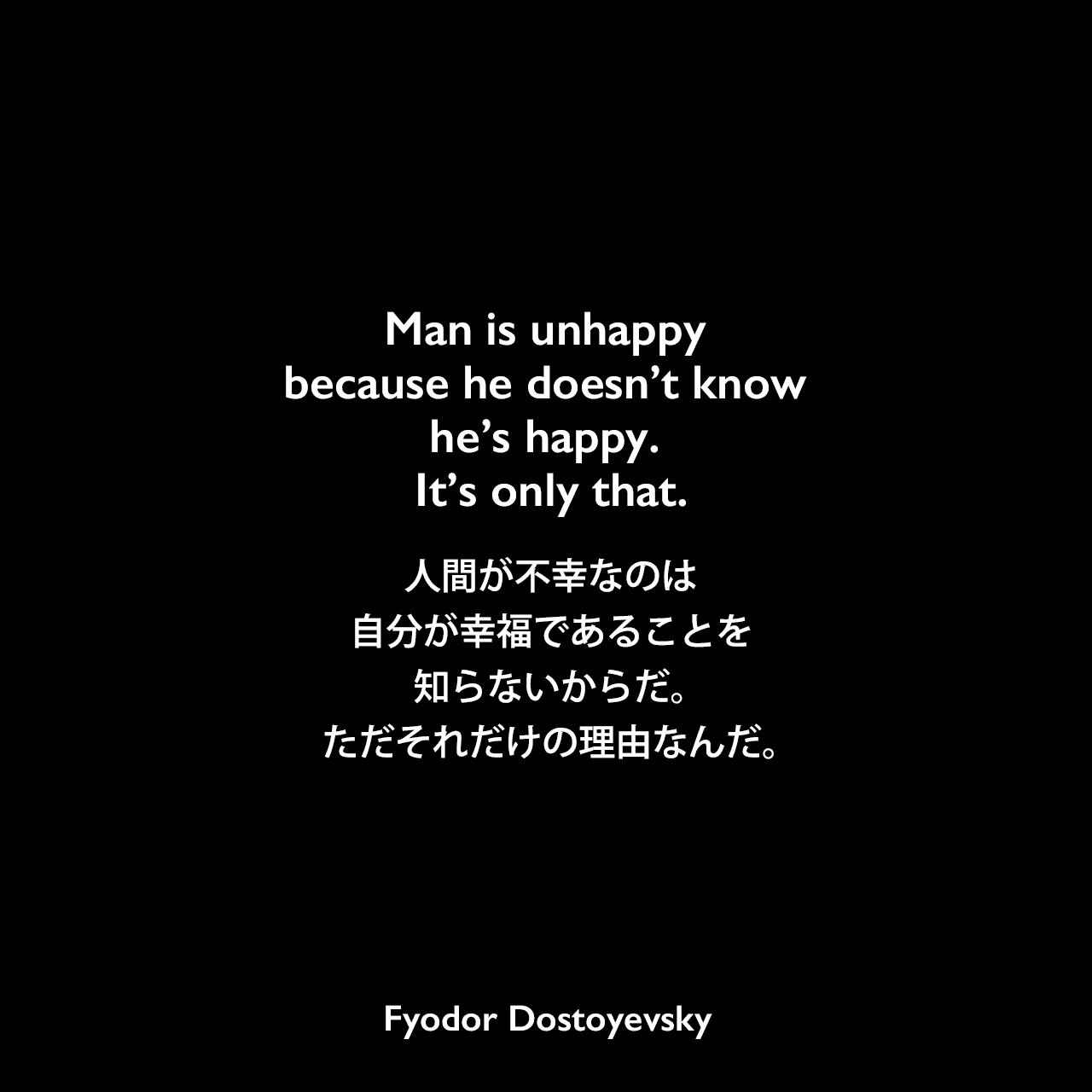 Man is unhappy because he doesn’t know he’s happy. It’s only that.人間が不幸なのは、自分が幸福であることを知らないからだ。ただそれだけの理由なんだ。- ドストエフキーの小説「悪霊」よりFyodor Dostoyevsky