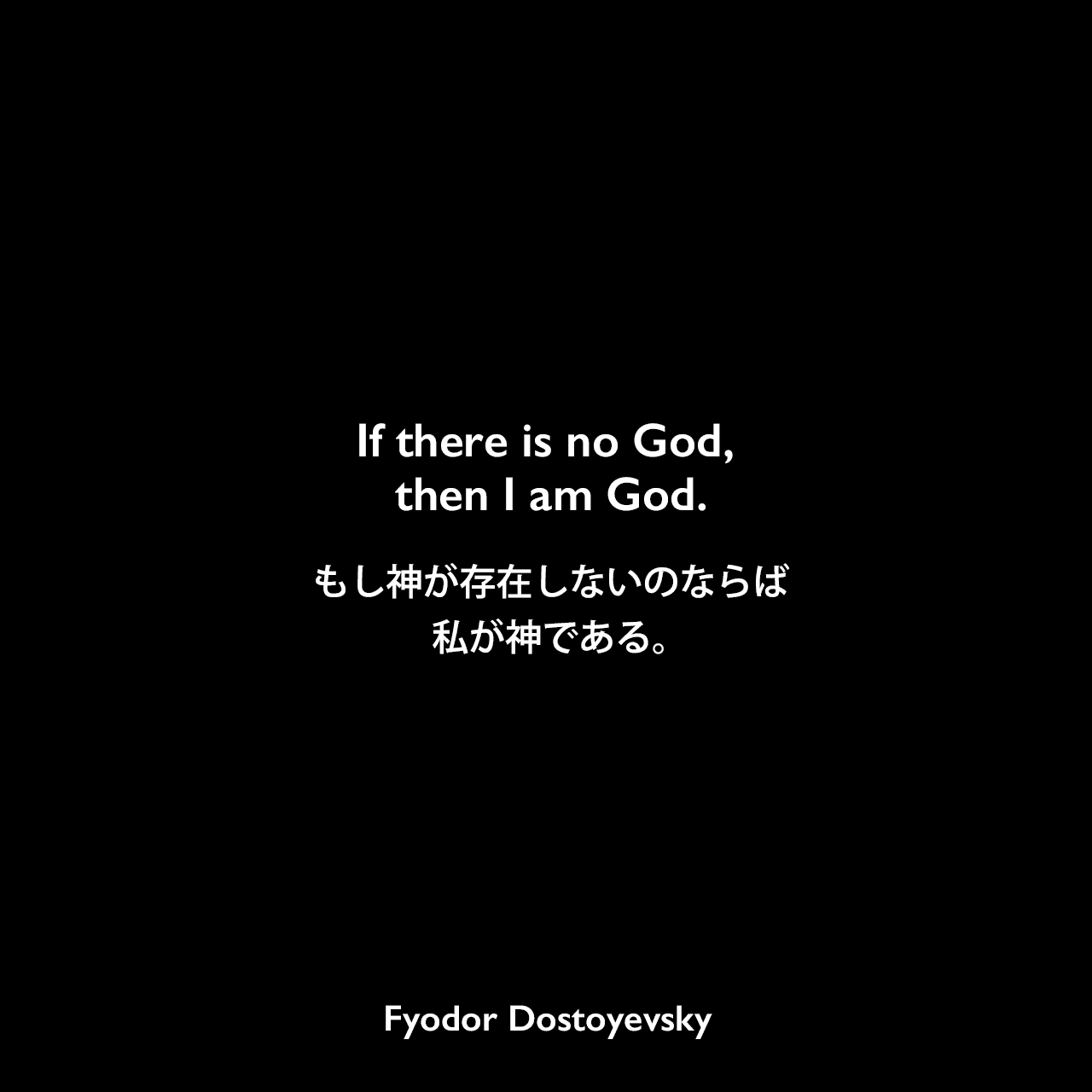 If there is no God, then I am God.もし神が存在しないのならば私が神である。- ドストエフキーの小説「悪霊」よりFyodor Dostoyevsky
