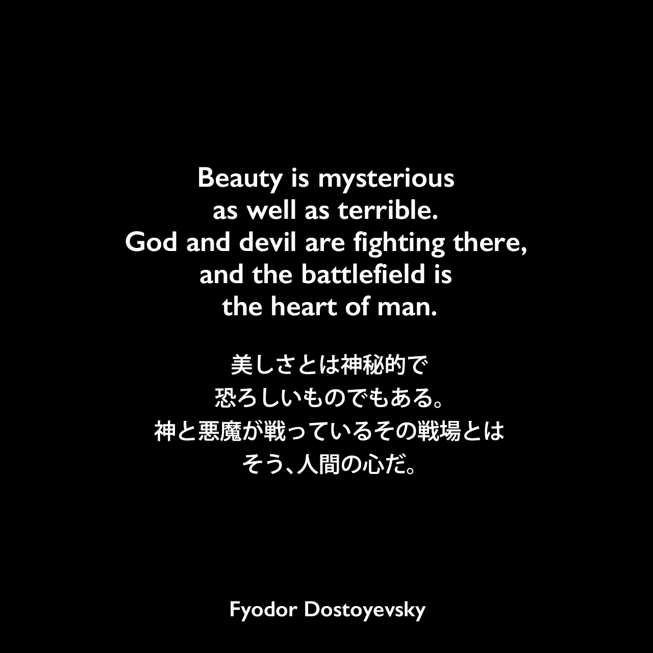 Beauty is mysterious as well as terrible. God and devil are fighting there, and the battlefield is the heart of man.美しさとは神秘的で恐ろしいものでもある。神と悪魔が戦っているその戦場とは、そう、人間の心だ。Fyodor Dostoyevsky