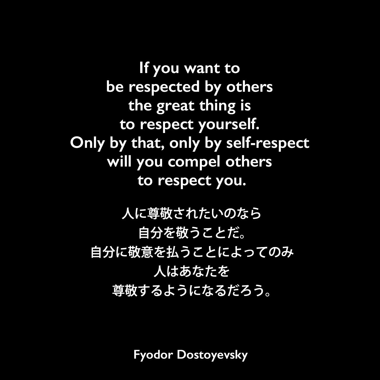 If you want to be respected by others the great thing is to respect yourself. Only by that, only by self-respect will you compel others to respect you.人に尊敬されたいのなら、自分を敬うことだ。自分に敬意を払うことによってのみ、人はあなたを尊敬するようになるだろう。