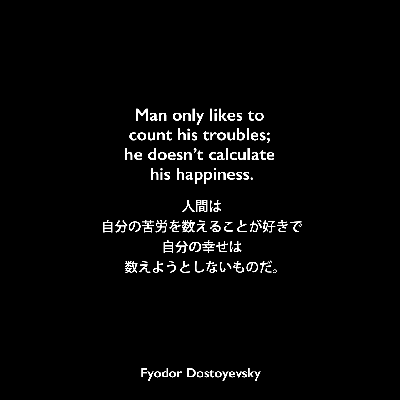 Man only likes to count his troubles; he doesn’t calculate his happiness.人間は、自分の苦労を数えることが好きで、自分の幸せは数えようとしないものだ。Fyodor Dostoyevsky