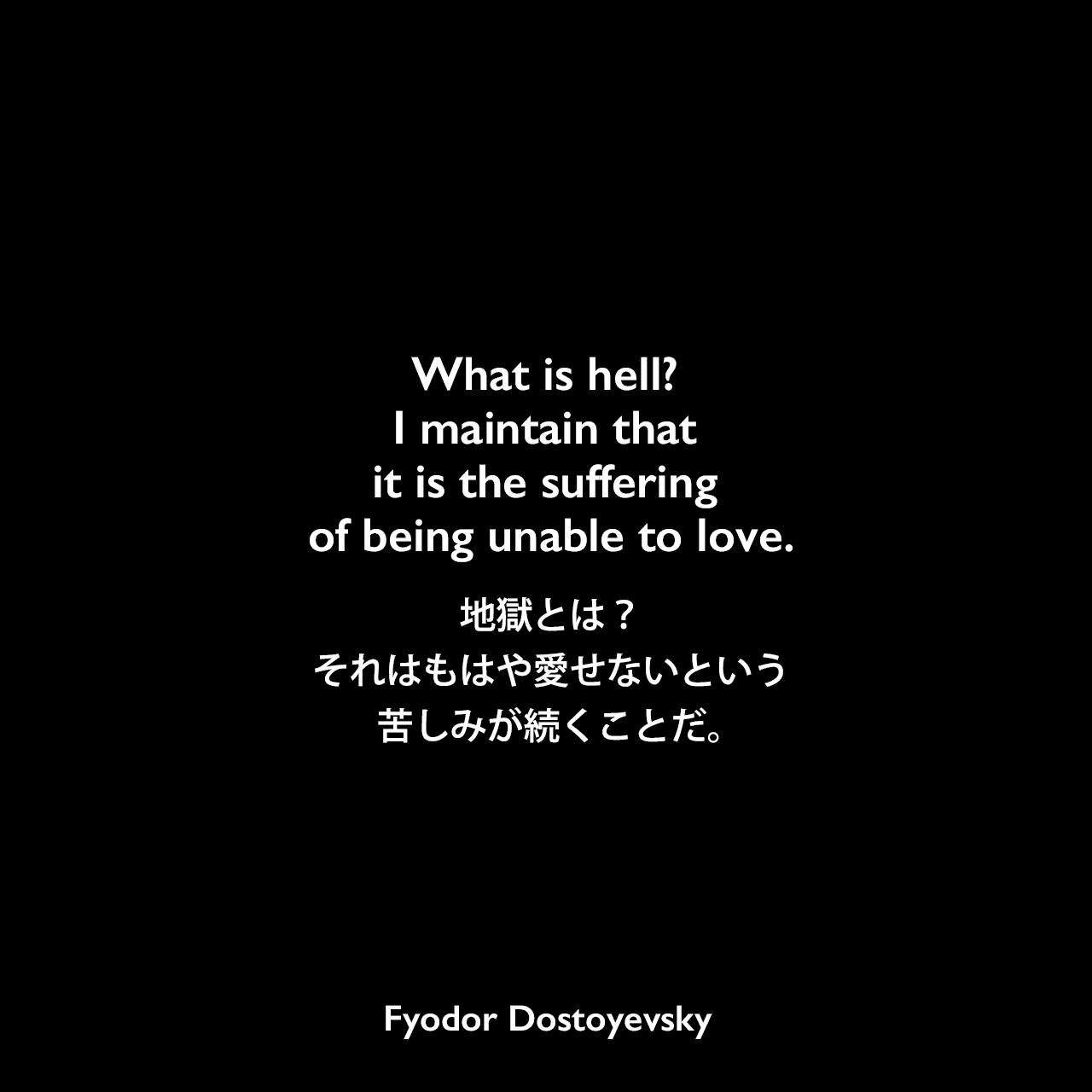 What is hell? I maintain that it is the suffering of being unable to love.地獄とは？それはもはや愛せないという苦しみが続くことだ。- ドストエフキーの小説「カラマーゾフの兄弟」よりFyodor Dostoyevsky