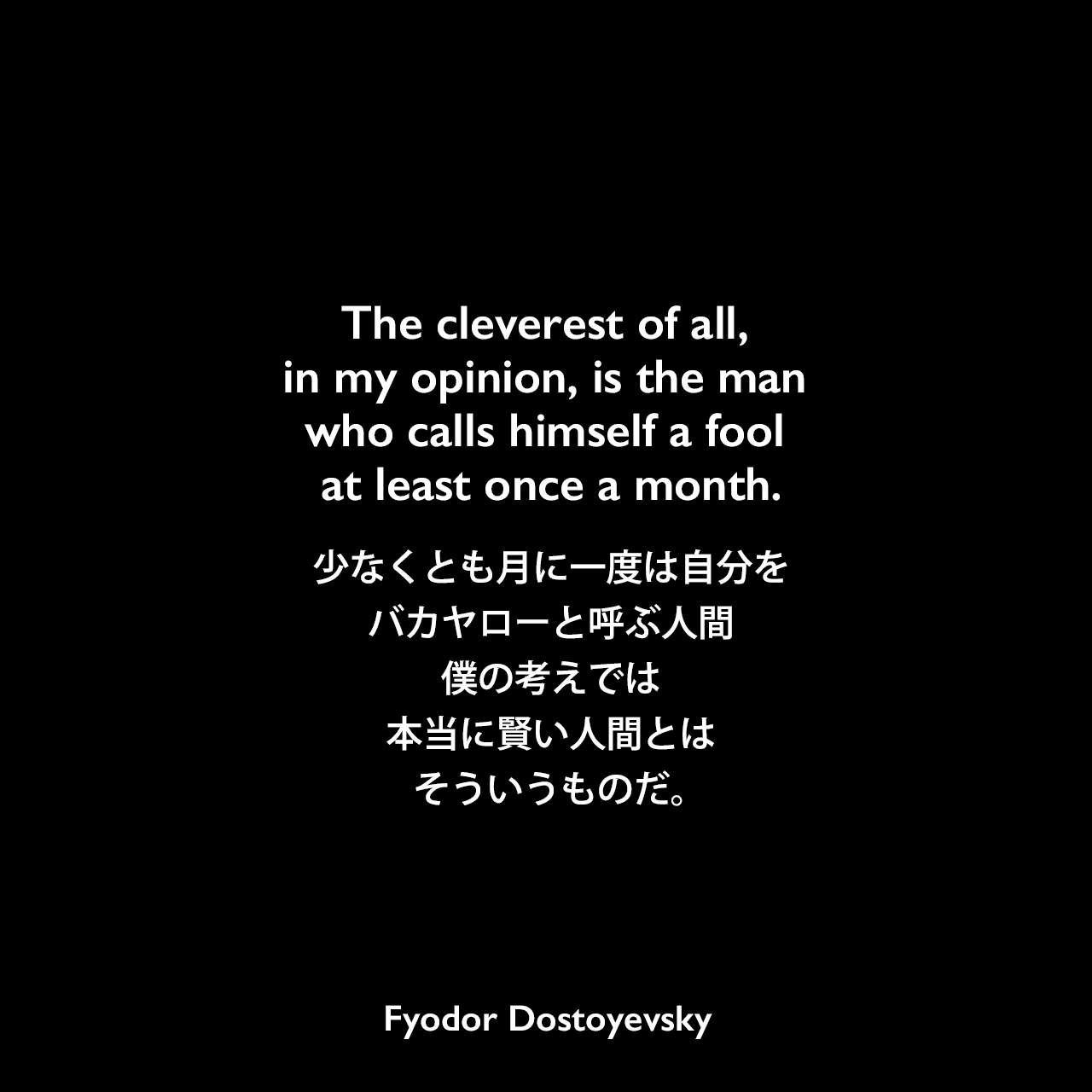The cleverest of all, in my opinion, is the man who calls himself a fool at least once a month.少なくとも月に一度は自分をバカヤローと呼ぶ人間、僕の考えでは、本当に賢い人間とはそういうものだ。Fyodor Dostoyevsky